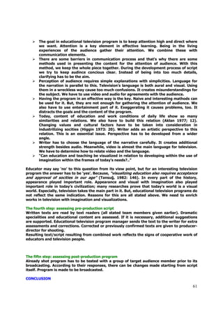The goal in educational television program is to keep attention high and direct where
       we want. Attention is a key element in effective learning. Being in the living
       experiences of the audience gather their attention. We combine these with
       communication elements.
       There are some barriers in communication process and that’s why there are some
       methods used in presenting the content for the attention of audience. With this
       method, we keep the whole piece together. During the development process of script
       we try to keep audince concious clear. Instead of being into too much details,
       clarifying has to be the aim.
       Perception of audience requires simple explanations with simplicities. Language for
       the narration is parallel to this. Television’s language is both aural and visual. Using
       them in a wreckless way cause too much confusions. It creates misunderstandings for
       the subject. We have to use video and audio for agreements with the audience.
       Having the program in an effective way is the key. Naive and interesting mathods can
       be used for it. But, they are not enough for gathering the attention of audience. We
       also have to use entertainment part of it. Exeggerating it causes problems, too. It
       distracts the goals and the content of the program.
       Today, content of education and work conditions of daily life show so many
       similarities and relations. We also have to build this relation (Aklan 1977; 12).
       Changing values and cultural factors have to be taken into consideration in
       industrilizing socities (Higgin 1973: 20). Writer adds an artistic perspective to this
       relation. This is an essential issue. Perspective has to be developed from a wider
       angle.
       Writer has to choose the language of the narrative carefully. It creates additional
       strength besides audio. Meanwhile, video is almost the main language for television.
       We have to determine how to relate video and the language.
       “Can education and teaching be visualized in relation to developing within the use of
       imagination within the frames of today’s needs?..”

Educator may say ‘no’ to this question from its view point, but for an interesting television
program the answer has to be ‘yes’. Because, “visualizing education also requires acceptance
and approval of socities in our age” (Tansuğ, 1982: 146). In every part of the history,
appearance played important role. Appearance and visual with imagination also played
important role in today’s civilization; many researches prove that today’s world is a visual
world. Especially, television takes the main part in it. But, educational television programs do
not reflect the same indication. Reasons for this are all stated above. We need to enrich
works in television with imagination and visualizations.

The fourth step: assessing pre-production script
Written texts are read by text readers (all stated team members given earlier). Dramatic
specialities and educational content are assessed. If it is necessary, additional suggestions
are supported. Educational television program manager sends the text to the writer for extra
assessments and corrections. Corrected or previously confirmed texts are given to producer-
director for shooting.
Resulting text/script resulting from combined work reflects the signs of cooperative work of
educators and television people.



The fiftn step: assessing post-production program
Already shot program has to be tested with a group of target audience member prior to its
broadcasting. According to their responses, there can be changes made starting from script
itself. Program is made to be broadcasted.

CONCLUSION

                                                                                             61
 