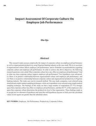 388
Business Intelligence Journal - August, 2009 Vol. 2 No. 2
Business Intelligence Journal August
Impact Assessment Of Corporate Culture On
Employee Job Performance
Olu Ojo
Abstract
This research study assesses empirically the impact of corporate culture on employee job performance
as well as organisational productivity using Nigerian banking industry as the case study. We try to ascertain
if organizational culture affects employee job performance, and to formulate recommendations regarding
corporate culture and employee job performance. In order to achieve the above objectives, the following
research questions were asked: Does corporate culture have any effect on employee job performance? And
in what way does corporate culture impacts employee job performance? Two hypotheses were advanced:
(i) There is no positive relationship between organizational culture and employee job performance, and
(ii) There is no positive relationship between corporate culture and organizational productivity in Nigerian
banking industry. The study uses survey research method. The case study companies were selected using
stratified and simple random sampling techniques; while our respondents were selected using simple random
sampling technique. The findings of this study are that a large number of respondents (57.7%) strongly
agree that corporate culture has effect on employee job performance, and that 48.7% of the employees also
agree that corporate culture determines the productivity level of the organization. These findings made us
to accept our two alternative hypotheses and reject the null hypotheses because in both cases the calculated
values of chi-square are greater than the tabulated values.
KEY WORDS: Employee, Job Performance, Productivity, Corporate Culture,
 