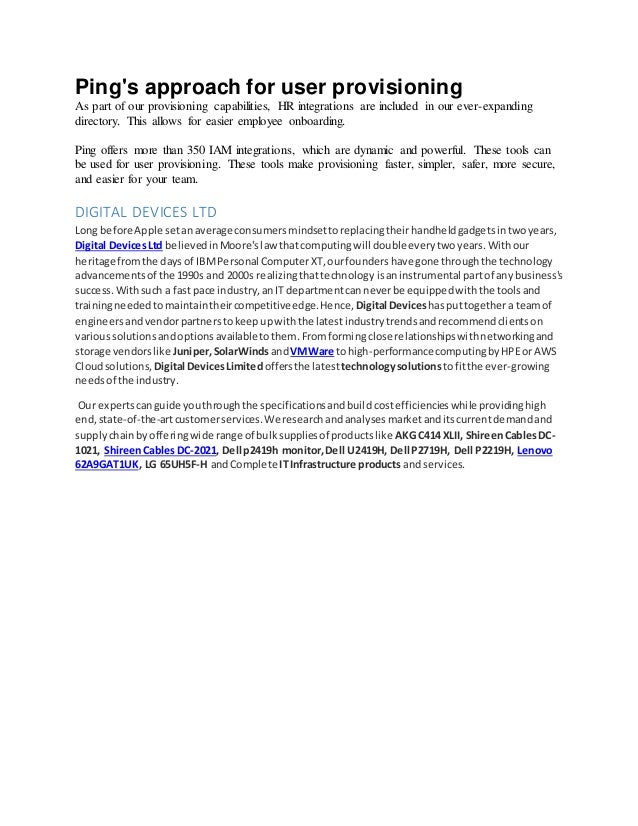 Ping's approach for user provisioning
As part of our provisioning capabilities, HR integrations are included in our ever-expanding
directory. This allows for easier employee onboarding.
Ping offers more than 350 IAM integrations, which are dynamic and powerful. These tools can
be used for user provisioning. These tools make provisioning faster, simpler, safer, more secure,
and easier for your team.
DIGITAL DEVICES LTD
Long before Apple setanaverage consumersmindsettoreplacingtheirhandheldgadgetsintwoyears,
Digital DevicesLtd believedinMoore'slaw thatcomputingwill doubleeverytwoyears.Withour
heritage fromthe daysof IBMPersonal ComputerXT,ourfoundershave gone throughthe technology
advancementsof the 1990s and 2000s realizingthattechnologyisaninstrumental partof anybusiness's
success.Withsuch a fast pace industry,anIT departmentcanneverbe equippedwiththe toolsand
trainingneededtomaintaintheircompetitiveedge.Hence, Digital Deviceshasputtogethera teamof
engineersandvendorpartnerstokeepupwiththe latestindustrytrendsandrecommendclientson
varioussolutionsandoptionsavailabletothem.Fromformingclose relationshipswithnetworkingand
storage vendorslike Juniper,SolarWindsandVMWare tohigh-performancecomputingbyHPEor AWS
Cloudsolutions, Digital DevicesLimitedoffersthe latest technologysolutions tofitthe ever-growing
needsof the industry.
Our expertscanguide youthroughthe specificationsandbuildcostefficiencieswhile providinghigh
end,state-of-the-artcustomerservices.We researchandanalysesmarketanditscurrentdemandand
supplychainbyofferingwide range of bulksuppliesof productslike AKG C414 XLII, ShireenCablesDC-
1021, ShireenCablesDC-2021, Dell p2419h monitor,Dell U2419H, Dell P2719H, Dell P2219H, Lenovo
62A9GAT1UK, LG 65UH5F-H andComplete ITInfrastructure products and services.
 