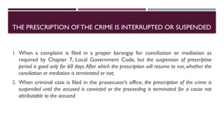 THE PRESCRIPTION OFTHE CRIME IS INTERRUPTED OR SUSPENDED
1. When a complaint is filed in a proper barangay for conciliation or mediation as
required by Chapter 7, Local Government Code, but the suspension of prescriptive
period is good only for 60 days.After which the prescription will resume to run, whether the
conciliation or mediation is terminated or not;
2. When criminal case is filed in the prosecutor’s office, the prescription of the crime is
suspended until the accused is convicted or the proceeding is terminated for a cause not
attributable to the accused.
 