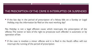  If the last day in the period of prescription of a felony falls on a Sunday or Legal
Holiday, may the information be filed on the next working day?
No. Holiday is not a legal efficient cause which interrupts the prescription of the
offense.The waiver or laws of the right to prosecute such offender is automatic or by
operation of law.
 If the case is involves a minor offense and it is filed in the fiscal’s office will not
interrupt the running of the period of prescription
THE PRESCRIPTION OFTHE CRIME IS INTERRUPTED OR SUSPENDED
 