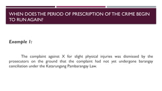 Example 1:
The complaint against X for slight physical injuries was dismissed by the
prosecutors on the ground that the complaint had not yet undergone barangay
conciliation under the Katarungang Pambarangay Law.
WHEN DOESTHE PERIOD OF PRESCRIPTION OFTHE CRIME BEGIN
TO RUN AGAIN?
 