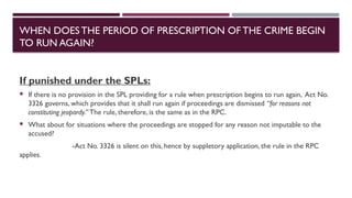 If punished under the SPLs:
 If there is no provision in the SPL providing for a rule when prescription begins to run again, Act No.
3326 governs, which provides that it shall run again if proceedings are dismissed “for reasons not
constituting jeopardy.” The rule, therefore, is the same as in the RPC.
 What about for situations where the proceedings are stopped for any reason not imputable to the
accused?
-Act No. 3326 is silent on this, hence by suppletory application, the rule in the RPC
applies.
WHEN DOESTHE PERIOD OF PRESCRIPTION OFTHE CRIME BEGIN
TO RUN AGAIN?
 