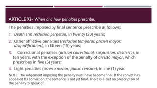 ARTICLE 92- When and how penalties prescribe.
The penalties imposed by final sentence prescribe as follows:
1. Death and reclusion perpetua, in twenty (20) years;
2. Other afflictive penalties (reclusion temporal; prision mayor;
disqualification;), in fifteen (15) years;
3. Correctional penalties (prision correctional; suspension; destierro), in
ten years, with the exception of the penalty of arresto mayor, which
prescribes in five (5) years;
4. Light penalties (arresto menor; public censure), in one (1) year.
NOTE: The judgement imposing the penalty must have become final. If the convict has
appealed his conviction, the sentence is not yet final. There is as yet no prescription of
the penalty to speak of.
 