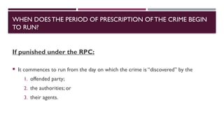 WHEN DOESTHE PERIOD OF PRESCRIPTION OFTHE CRIME BEGIN
TO RUN?
If punished under the RPC:
 It commences to run from the day on which the crime is “discovered” by the
1. offended party;
2. the authorities; or
3. their agents.
 