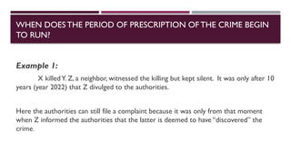 Example 1:
X killedY. Z, a neighbor, witnessed the killing but kept silent. It was only after 10
years (year 2022) that Z divulged to the authorities.
Here the authorities can still file a complaint because it was only from that moment
when Z informed the authorities that the latter is deemed to have “discovered” the
crime.
WHEN DOESTHE PERIOD OF PRESCRIPTION OFTHE CRIME BEGIN
TO RUN?
 