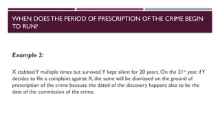 Example 2:
X stabbedY multiple times but survived.Y kept silent for 20 years. On the 21st
year, ifY
decides to file a complaint against X, the same will be dismissed on the ground of
prescription of the crime because the dated of the discovery happens also to be the
date of the commission of the crime.
WHEN DOESTHE PERIOD OF PRESCRIPTION OFTHE CRIME BEGIN
TO RUN?
 