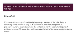 WHEN DOESTHE PERIOD OF PRESCRIPTION OFTHE CRIME BEGIN
TO RUN?
Example 3:
X committed the crime of rebellion by becoming a member of the NPA. Being a
continuing crime, and for as long as X continues to be a rebel, the period of
prescriptions, never begins to run and the authorities may file a complaint against X
anytime. However, if X surrenders and returns to the fold of the law, prescription begins
to run.
 