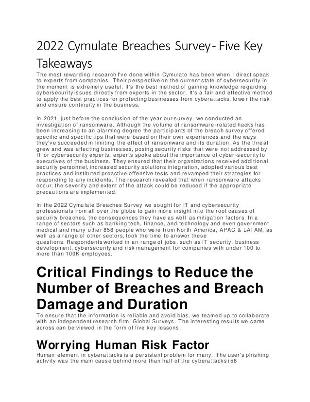 2022 Cymulate Breaches Survey- Five Key
Takeaways
The most rewarding research I've done within Cymulate has been when I direct speak
to experts from companies. Their perspective on the current state of cybersecurity in
the moment is extremely useful. It's the best method of gaining knowledge regarding
cybersecurity issues directly from experts in the sector. It's a fair and effective method
to apply the best practices for protecting businesses from cyberattacks, lowe r the risk
and ensure continuity in the business.
In 2021, just before the conclusion of the year our survey, we conducted an
investigation of ransomware. Although the volume of ransomware-related hacks has
been increasing to an alarming degree the participants of the breach survey offered
specific and specific tips that were based on their own experiences and the ways
they've succeeded in limiting the effect of ransomware and its duration. As the threat
grew and was affecting businesses, posing security risks that were not addressed by
IT or cybersecurity experts, experts spoke about the importance of cyber -security to
executives of the business. They ensured that their organizations received additional
security personnel, increased security solutions integ ration, adopted various best
practices and instituted proactive offensive tests and revamped their strategies for
responding to any incidents. The research revealed that when ransomware attacks
occur, the severity and extent of the attack could be reduced if the appropriate
precautions are implemented.
In the 2022 Cymulate Breaches Survey we sought for IT and cybersecurity
professionals from all over the globe to gain more insight into the root causes of
security breaches, the consequences they have as well as mitigation factors. In a
range of sectors such as banking tech, finance, and technology and even government,
medical and many other 858 people who were from North America, APAC & LATAM, as
well as a range of other sectors, took the time to answer these
questions. Respondents worked in an range of jobs, such as IT security, business
development, cybersecurity and risk management for companies with under 100 to
more than 100K employees.
Critical Findings to Reduce the
Number of Breaches and Breach
Damage and Duration
To ensure that the information is reliable and avoid bias, we teamed up to collaborate
with an independent research firm, Global Surveys. The interesting results we came
across can be viewed in the form of five key lessons.
Worrying Human Risk Factor
Human element in cyberattacks is a persistent problem for many. The user's phishing
activity was the main cause behind more than half of the cyberattacks (56
 
