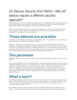 IoT Devices Security from Within- Why IoT
devices require a different security
approach?
Cyberattacks on IoT are growing in sophistication, spreading rapidly, and proving to be
more destructive for businesses. There have been many instances where malware
infected hundreds of thousands of devices across the network.
We will be discussing the reasons these vulnerabilities exist and how cybercriminals
gain access to them. Finally, we will show you how you can use best practices to
protect your company from cyberattacks.
These attacks are possible.
Cybersecurity is all about protecting your weakest link. This applies to a single device
just as much as it does for an entire network.
When we talk about the weakest link in a network, we are talking about perimete r-
network-facing devices that are accessible through the Internet. There are many types
of devices, including IP cameras, routers and sensors on a corporate campus at the
low end and field-deployed devices like gas pumps, EV chargers and ATMs at the high
end. These devices can all be accessed remotely via the internet.
The perimeter
Attackers often scan a network to find connected devices that could be used as entry
points.
IoT devices can be used as a stepping stone for cyber attacks. They are often runnin g
outdated software and are not monitored for security incidents. Because of the large
number of these devices, such as a university campus that can house dozens of
devices, traditional incident-response methods might not work as well as they used
to. It can be difficult to track where vulnerabilities are coming from when so many
assets are compromised within a network at once. Importantly, there are never one
point of failure.
What's next?
An attack campaign is different from a hit-and run scenario. Sometimes attackers are
able to hide for long periods of time in plain sight, waiting for the right moment. They
may also conduct reconnaissance missions to get to know their potential victims'
networks before going all out.
An attacker's goal is to gain lateral mobility throughout the network targeted by an
attack. They want to be able to freely move throughout the network and attack other
 