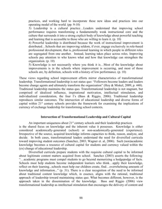 practices, and working hard to incorporate these new ideas and practices into our
operating model of the world. (pp. 9-10)
3) Leadership is a cultural practice…Leaders understand that improving school
performance requires transforming a fundamentally weak instructional core and the
culture that surrounds it into a strong explicit body of knowledge about powerful teaching
and learning that is accessible to those who are willing to learn it. (p. 10)
4) Powerful leadership is distributed because the work of instructional improvement is
distributed…Schools that are improving seldom, if ever, engage exclusively in role-based
professional development, that is, professional learning in which people in different roles
are segregated from one another. Instead, learning takes place across roles. Improving
schools pay attention to who knows what and how that knowledge can strengthen the
organization. (p. 10)
5) Knowledge is not necessarily where you think it is…Most of the knowledge about
improvements is in the schools where improvement is occurring, and most of those
schools are, by definition, schools with a history of low performance. (p. 10)
These views regarding school improvement efforts mirror characteristics of transformational
leadership. Transformational leadership is not status quo: “Followers become leaders and leaders
become change agents and ultimately transform the organization” (Hoy & Miskel, 2009, p. 448).
Traditional leadership maintains the status quo. Transformational leadership is not stagnant, but
comprised of idealized influence, inspirational motivation, intellectual stimulation, and
individualized consideration, the four I’s (Bass & Riggio, 2006). Traditional leadership
reproduces similar outcomes. The intersection of educational leadership and diverse forms of
capital within 21st
century schools provides the framework for examining the implications of
currency of exchange leadership for transforming school contexts.
Intersection of Transformational Leadership and Cultural Capital
An important uniqueness about 21st
century schools and their leadership practices
is the shared focus on knowledge and the inherent value it possesses. Knowledge is either
considered academically-generated (school) or non-academically-generated (experience).
Irrespective of the source, acquired knowledge informs capacities to think, reason, analyze, and
decide. In both cases, transformational leaders understand the need for diversified curricula
toward improving student outcomes (Sanchez, 2003; Wagner et. al, 2006). Such (non)academic
knowledge becomes a resource of cultural capital for students and currency valued within the
(ex) change of educational leadership.
Diversified curricula prepare students with the requisite cultural capital to be informed
about legitimate content matters acquired from school. Sanchez (2003) asserts the following:
“…academic programs must compel students to go beyond memorizing a hodgepodge of facts.
Schools must help students become independent learners who think…apply their knowledge,
reflect on their learning...schools must help our children create, find…overwhelming amounts of
knowledge and information...” (p. 31). There is a clear recognition of the need to be informed
about traditional content knowledge which, in essence, aligns with the rational, traditional
approach of leadership toward maintaining status quo. What becomes different, however, is the
approach taken in the dissemination of the knowledge. Bass and Riggio (2006) view
transformational leadership as intellectual stimulation that encourages the delivery of content and
88
 