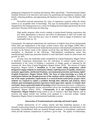 pedagogical realignment for teaching and learning. More specifically, “Transformational leaders
stimulate followers to be innovative and creative by questioning old assumptions, traditions, and
beliefs; reframing problems; and approaching old situations in new ways” (Hoy & Miskel, 2008,
p. 447).
Diversified curricula demonstrate the value of experiences acquired within the family
context as an acceptable form of knowledge. This type of (non)academic knowledge is to be
integrated into the learning process as a venue for bridging the knowledge gap between the home
and school. Neuman (2010) states the following:
High quality programs often involve students in project-based learning experiences that
give them opportunities to discover and reflect on phenomena in their real worlds and
communities…Such activities give voice to students’ need to engage in productive and
meaningful work. (p. 33)
Consequently, this approach authenticates the experiences of students from diverse backgrounds
which often get marginalized in the larger societal context. Bass and Riggio (2006) offer a
second dimension of transformational leadership that promotes individualized consideration with
its focus on the holistic needs of the students involved. Hoy and Miskel (2008) advance this
assumption as illustrated in the following: “Individualized consideration means that
transformational leaders pay particular attention to each individual’s needs for achievement and
growth” (p. 447).
In many ways, the leadership model exemplified by Capital Preparatory Magnet School
in Hartford, Connecticut demonstrates how the cultivation of cultural capital becomes a
manifestation of the vision of building a community of change agents as espoused by the
visionary Dr. Steve Perry (Capital Preparatory Magnet School, 2010). The mission of Capital
Preparatory Magnet School is identified as “a year round college preparatory school
designed to engage students in social justice themes exploring issues of equality, democracy,
economic opportunity, intellectual freedoms, environmental protection and human rights”
(Capital Preparatory Magnet School, 2010). The focus of using knowledge as a form of
social justice informs the thought processes of the students and its stakeholders. Given that
one of the major graduation requirements is a research-based social justice project where
students are required to explore a problem through data collection and analysis, where
students gain meaningful practical experiences based upon their capacity to transfer their
curricular, theory-generated model of becoming skilled information processors, collaborators,
empathetic and knowledgeable citizens, and problem solvers into something meaningful (Capital
Preparatory Magnet School, 2010). Consequently, it is not surprising that Capital
Preparatory Magnet School is being touted as one of America’s Best High Schools, and its
currency and capital transfer into sending every graduate to a four-year college. Capital
Preparatory Magnet School is transformational leadership in action.
Intersection of Transformational Leadership and Social Capital
Another characteristic of 21st
century schools and their leadership practices is the
mutually reciprocating element involving relationships between institutions and individuals. Like
knowledge, (non)traditional skills are acquired through academic or nonacademic experiences
which provide technical competencies to perform a given task. The quality of relationships,
89
 