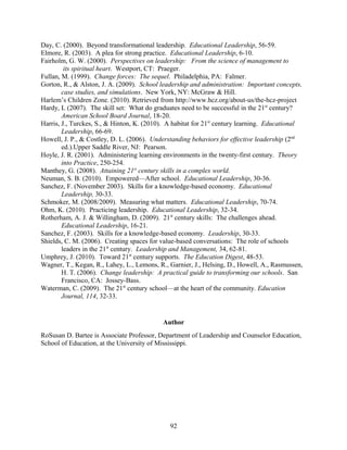 Day, C. (2000). Beyond transformational leadership. Educational Leadership, 56-59.
Elmore, R. (2003). A plea for strong practice. Educational Leadership, 6-10.
Fairholm, G. W. (2000). Perspectives on leadership: From the science of management to
its spiritual heart. Westport, CT: Praeger.
Fullan, M. (1999). Change forces: The sequel. Philadelphia, PA: Falmer.
Gorton, R., & Alston, J. A. (2009). School leadership and administration: Important concepts,
case studies, and simulations. New York, NY: McGraw & Hill.
Harlem’s Children Zone. (2010). Retrieved from http://www.hcz.org/about-us/the-hcz-project
Hardy, L (2007). The skill set: What do graduates need to be successful in the 21st
century?
American School Board Journal, 18-20.
Harris, J., Turckes, S., & Hinton, K. (2010). A habitat for 21st
century learning. Educational
Leadership, 66-69.
Howell, J. P., & Costley, D. L. (2006). Understanding behaviors for effective leadership (2nd
ed.).Upper Saddle River, NJ: Pearson.
Hoyle, J. R. (2001). Administering learning environments in the twenty-first century. Theory
into Practice, 250-254.
Manthey, G. (2008). Attaining 21st
century skills in a complex world.
Neuman, S. B. (2010). Empowered—After school. Educational Leadership, 30-36.
Sanchez, F. (November 2003). Skills for a knowledge-based economy. Educational
Leadership, 30-33.
Schmoker, M. (2008/2009). Measuring what matters. Educational Leadership, 70-74.
Ohm, K. (2010). Practicing leadership. Educational Leadership, 32-34.
Rotherham, A. J. & Willingham, D. (2009). 21st
century skills: The challenges ahead.
Educational Leadership, 16-21.
Sanchez, F. (2003). Skills for a knowledge-based economy. Leadership, 30-33.
Shields, C. M. (2006). Creating spaces for value-based conversations: The role of schools
leaders in the 21st
century. Leadership and Management, 34, 62-81.
Umphrey, J. (2010). Toward 21st
century supports. The Education Digest, 48-53.
Wagner, T., Kegan, R., Lahey, L., Lemons, R., Garnier, J., Helsing, D., Howell, A., Rasmussen,
H. T. (2006). Change leadership: A practical guide to transforming our schools. San
Francisco, CA: Jossey-Bass.
Waterman, C. (2009). The 21st
century school—at the heart of the community. Education
Journal, 114, 32-33.
Author
RoSusan D. Bartee is Associate Professor, Department of Leadership and Counselor Education,
School of Education, at the University of Mississippi.
92
 