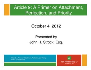 Article 9: A Primer on Attachment,
           Perfection, and Priority

                                  October 4, 2012

                                  Presented by
                               John H. Strock, Esq.



Article 9: A Primer on Attachment, Perfection, and Priority
© 2012 Fox Rothschild
 