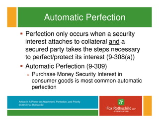 Automatic Perfection
      Perfection only occurs when a security
      interest attaches to collateral and a
      secured party takes the steps necessary
      to perfect/protect its interest (9-308(a))
      Automatic Perfection (9-309)
       -    Purchase Money Security Interest in
            consumer goods is most common automatic
            perfection

Article 9: A Primer on Attachment, Perfection, and Priority
© 2012 Fox Rothschild
 