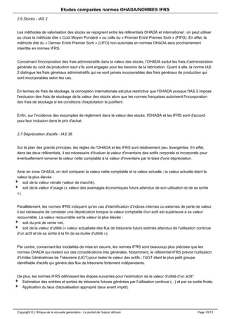 Etudes comparées normes OHADA/NORMES IFRS 
2.6 Stocks - IAS 2 
Les méthodes de valorisation des stocks se rejoignent entre les référentiels OHADA et international : on peut utiliser 
au choix la méthode dite « Coût Moyen Pondéré » ou celle du « Premier Entré Premier Sorti » (FIFO). En effet, la 
méthode dite du « Dernier Entré Premier Sorti » (LIFO) non autorisée en normes OHADA sera prochainement 
interdite en normes IFRS. 
Concernant l'incorporation des frais administratifs dans la valeur des stocks, l'OHADA exclut les frais d'administration 
générale du coût de production sauf s'ils sont engagés pour les besoins de la fabrication. Quant à elle, la norme IAS 
2 distingue les frais généraux administratifs qui ne sont jamais incorporables des frais généraux de production qui 
sont incorporables selon les cas. 
En termes de frais de stockage, la conception internationale est plus restrictive que l'OHADA puisque l'IAS 2 impose 
l'exclusion des frais de stockage de la valeur des stocks alors que les normes françaises autorisent l'incorporation 
des frais de stockage si les conditions d'exploitation le justifient. 
Enfin, sur l'incidence des escomptes de règlement dans la valeur des stocks, l'OHADA et les IFRS sont d'accord 
pour leur inclusion dans le prix d'achat. 
2.7 Dépréciation d'actifs - IAS 36 
Sur le plan des grands principes, les règles de l'OHADA et les IFRS sont relativement peu divergentes. En effet, 
dans les deux référentiels, il est nécessaire d'évaluer la valeur d'inventaire des actifs corporels et incorporels pour 
éventuellement ramener la valeur nette comptable à la valeur d'inventaire par le biais d'une dépréciation. 
Ainsi en zone OHADA, on doit comparer la valeur nette comptable et la valeur actuelle ; la valeur actuelle étant la 
valeur la plus élevée : 
soit de la valeur vénale (valeur de marché), 
soit de la valeur d'usage (« valeur des avantages économiques futurs attendus de son utilisation et de sa sortie 
»). 
Parallèlement, les normes IFRS indiquent qu'en cas d'identification d'indices internes ou externes de perte de valeur, 
il est nécessaire de constater une dépréciation lorsque la valeur comptable d'un actif est supérieure à sa valeur 
recouvrable. La valeur recouvrable est la valeur la plus élevée : 
soit du prix de vente net, 
soit de la valeur d'utilité (« valeur actualisée des flux de trésorerie futurs estimés attendus de l'utilisation continue 
d'un actif et de sa sortie à la fin de sa durée d'utilité »). 
Par contre, concernant les modalités de mise en oeuvre, les normes IFRS sont beaucoup plus précises que les 
normes OHADA qui restent sur des considérations très générales. Notamment, le référentiel IFRS prévoit l'utilisation 
d'Unités Génératrices de Trésorerie (UGT) pour tester la valeur des actifs ; l'UGT étant le plus petit groupe 
identifiable d'actifs qui génère des flux de trésorerie fortement indépendants. 
De plus, les normes IFRS définissent les étapes suivantes pour l'estimation de la valeur d'utilité d'un actif : 
Estimation des entrées et sorties de trésorerie futures générées par l'utilisation continue (...) et par sa sortie finale, 
Application du taux d'actualisation approprié (taux avant impôt). 
Copyright © L'Afrique de la nouvelle génération - Le portail de l'espoir africain Page 10/13 
 