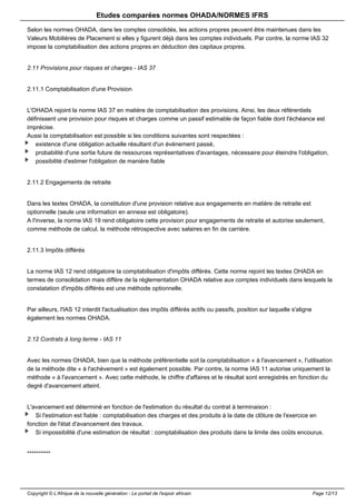 Etudes comparées normes OHADA/NORMES IFRS 
Selon les normes OHADA, dans les comptes consolidés, les actions propres peuvent être maintenues dans les 
Valeurs Mobilières de Placement si elles y figurent déjà dans les comptes individuels. Par contre, la norme IAS 32 
impose la comptabilisation des actions propres en déduction des capitaux propres. 
2.11 Provisions pour risques et charges - IAS 37 
2.11.1 Comptabilisation d'une Provision 
L'OHADA rejoint la norme IAS 37 en matière de comptabilisation des provisions. Ainsi, les deux référentiels 
définissent une provision pour risques et charges comme un passif estimable de façon fiable dont l'échéance est 
imprécise. 
Aussi la comptabilisation est possible si les conditions suivantes sont respectées : 
existence d'une obligation actuelle résultant d'un événement passé, 
probabilité d'une sortie future de ressources représentatives d'avantages, nécessaire pour éteindre l'obligation, 
possibilité d'estimer l'obligation de manière fiable 
2.11.2 Engagements de retraite 
Dans les textes OHADA, la constitution d'une provision relative aux engagements en matière de retraite est 
optionnelle (seule une information en annexe est obligatoire). 
A l'inverse, la norme IAS 19 rend obligatoire cette provision pour engagements de retraite et autorise seulement, 
comme méthode de calcul, la méthode rétrospective avec salaires en fin de carrière. 
2.11.3 Impôts différés 
La norme IAS 12 rend obligatoire la comptabilisation d'impôts différés. Cette norme rejoint les textes OHADA en 
termes de consolidation mais diffère de la réglementation OHADA relative aux comptes individuels dans lesquels la 
constatation d'impôts différés est une méthode optionnelle. 
Par ailleurs, l'IAS 12 interdit l'actualisation des impôts différés actifs ou passifs, position sur laquelle s'aligne 
également les normes OHADA. 
2.12 Contrats à long terme - IAS 11 
Avec les normes OHADA, bien que la méthode préférentielle soit la comptabilisation « à l'avancement », l'utilisation 
de la méthode dite « à l'achèvement » est également possible. Par contre, la norme IAS 11 autorise uniquement la 
méthode « à l'avancement ». Avec cette méthode, le chiffre d'affaires et le résultat sont enregistrés en fonction du 
degré d'avancement atteint. 
L'avancement est déterminé en fonction de l'estimation du résultat du contrat à terminaison : 
Si l'estimation est fiable : comptabilisation des charges et des produits à la date de clôture de l'exercice en 
fonction de l'état d'avancement des travaux. 
Si impossibilité d'une estimation de résultat : comptabilisation des produits dans la limite des coûts encourus. 
********** 
Copyright © L'Afrique de la nouvelle génération - Le portail de l'espoir africain Page 12/13 
 