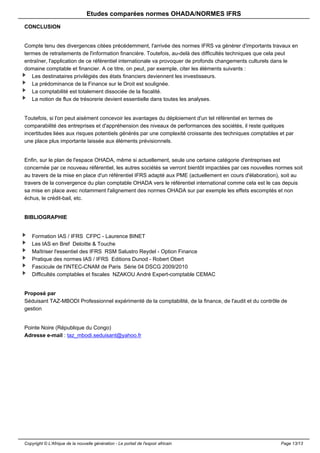 Etudes comparées normes OHADA/NORMES IFRS 
CONCLUSION 
Compte tenu des divergences citées précédemment, l'arrivée des normes IFRS va générer d'importants travaux en 
termes de retraitements de l'information financière. Toutefois, au-delà des difficultés techniques que cela peut 
entraîner, l'application de ce référentiel internationale va provoquer de profonds changements culturels dans le 
domaine comptable et financier. A ce titre, on peut, par exemple, citer les éléments suivants : 
Les destinataires privilégiés des états financiers deviennent les investisseurs. 
La prédominance de la Finance sur le Droit est soulignée. 
La comptabilité est totalement dissociée de la fiscalité. 
La notion de flux de trésorerie devient essentielle dans toutes les analyses. 
Toutefois, si l'on peut aisément concevoir les avantages du déploiement d'un tel référentiel en termes de 
comparabilité des entreprises et d'appréhension des niveaux de performances des sociétés, il reste quelques 
incertitudes liées aux risques potentiels générés par une complexité croissante des techniques comptables et par 
une place plus importante laissée aux éléments prévisionnels. 
Enfin, sur le plan de l'espace OHADA, même si actuellement, seule une certaine catégorie d'entreprises est 
concernée par ce nouveau référentiel, les autres sociétés se verront bientôt impactées par ces nouvelles normes soit 
au travers de la mise en place d'un référentiel IFRS adapté aux PME (actuellement en cours d'élaboration), soit au 
travers de la convergence du plan comptable OHADA vers le référentiel international comme cela est le cas depuis 
sa mise en place avec notamment l'alignement des normes OHADA sur par exemple les effets escomptés et non 
échus, le crédit-bail, etc. 
BIBLIOGRAPHIE 
Formation IAS / IFRS CFPC - Laurence BINET 
Les IAS en Bref Deloitte & Touche 
Maîtriser l'essentiel des IFRS RSM Salustro Reydel - Option Finance 
Pratique des normes IAS / IFRS Editions Dunod - Robert Obert 
Fascicule de l'INTEC-CNAM de Paris Série 04 DSCG 2009/2010 
Difficultés comptables et fiscales NZAKOU André Expert-comptable CEMAC 
Proposé par 
Séduisant TAZ-MBODI Professionnel expérimenté de la comptabilité, de la finance, de l'audit et du contrôle de 
gestion 
Pointe Noire (République du Congo) 
Adresse e-mail : taz_mbodi.seduisant@yahoo.fr 
Copyright © L'Afrique de la nouvelle génération - Le portail de l'espoir africain Page 13/13 
