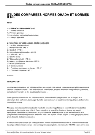 Etudes comparées normes OHADA/NORMES IFRS 
ETUDES COMPAREES NORMES OHADA ET NORMES 
IFRS 
PLAN 
1 LES PRINCIPES FONDAMENTAUX 
1.1 Le cadre conceptuel 
1.2 Principes généraux 
1.3 Les principes comptables fondamentaux 
1.4 Champ d'application 
2 PRINCIPAUX IMPACTS SUR LES ETATS FINANCIERS 
2.1 Les états financiers - IAS 1 
2.2 Actifs incorporels - IAS 38 
2.3 Goodwill - IFRS 3 
2.4 Immobilisations Corporelles - IAS 16 
2.5 Crédit Bail - IAS 17 
2.6 Stocks - IAS 2 
2.7 Dépréciation d'actifs - IAS 36 
2.8 Valeurs mobilières de placement - IAS 39 
2.9 Autres postes d'actifs 
2.10 Capitaux propres 
2.11 Provisions pour risques et charges - IAS 37 
2.12 Contrats à long terme - IAS 11 
********** 
INTRODUCTION 
Lorsque des commissaires aux comptes certifient les comptes d'une société, l'essentiel de leur opinion se résume à 
atteindre l'assertion suivante : « les états financiers sont réguliers, sincères et reflètent l'image fidèle du patrimoine, 
de la situation financière et des résultats de l'entreprise ». 
Cette opinion du commissaire aux comptes a le don, hors mis toute autre spéculation liée au respect de la 
déontologie de la profession, de soulager d'un côté les investisseurs et les administrations publiques, de l'autre, les 
mandataires sociaux. 
Mais pour atteindre ces différents objectifs (régularité, sincérité, image fidèle), un ensemble de normes doit être 
appliquée par l'entreprise, pour éviter, à l'heure ou celle-ci se caractérise de plus en plus par son aspect 
synergétique, c'est-à-dire l'appartenance à un grand ensemble appelé « groupe », que les destinataires de la 
comptabilité n'aient des interprétations différentes liées à des aspects souvent propres à un lieu géographique bien 
précis (fiscalité, droit commercial, etc.). 
C'est donc dans cette optique que sont apparues les normes comptables internationales et l'intérêt même de notre 
travail qui est de mettre en exergue « les normes pratiques comptables internationales IAS/IFRS » sans entrer dans 
Copyright © L'Afrique de la nouvelle génération - Le portail de l'espoir africain Page 3/13 
 