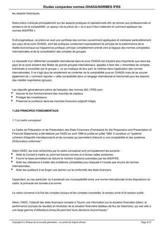 Etudes comparées normes OHADA/NORMES IFRS 
les aspects historiques. 
Notre précis s'articule principalement sur les aspects pratiques et opérationnels afin de donner aux professionnels et 
amateurs de la comptabilité, un aperçu net et précis de « ce à quoi il faut s'attendre et comment appliquer les 
normes IAS/IFRS ». 
Outil pragmatique, ce précis se veut une synthèse des normes couramment appliquées et s'adresse particulièrement 
aux pays de la zone OHADA, dont les pratiques contiennent expressément le principe de la prééminence de la 
réalité économique sur l'apparence juridique, principe complètement orienté vers la logique des normes comptables 
internationales et de la consolidation des comptes de groupes. 
La nécessité d'un référentiel comptable international dans la zone OHADA est d'autant plus importante que dans les 
pays de la zone existent des filiales de grands groupes internationaux, appelés à faire des « remontées de comptes 
individuels à consolider par le groupe », ce qui implique de leur part, la maîtrise dans l'application des normes 
internationales. Il ne s'agit plus de simplement se contenter de la comptabilité pure en OHADA mais de se soucier 
également de « comment reporter » cette comptabilité dans un langage international et harmonisé pour les besoins 
des intérêts majoritaires (groupe). 
Les objectifs généralement admis de l'adoption des normes IAS / IFRS sont : 
Assurer le bon fonctionnement des marchés de capitaux 
Protéger les investisseurs 
Préserver la confiance dans les marchés financiers (objectif mitigé) 
1 LES PRINCIPES FONDAMENTAUX 
1.1 Le cadre conceptuel 
Le Cadre de Préparation et de Présentation des Etats Financiers (Framework for the Preparation and Presentation of 
Financial Statements) a été élaboré par l'IASC en avril 1988 et publié en juillet 1989. Il constitue un "système 
cohérent d'objectifs interdépendants et de concepts qui permettent d'aboutir à une comptabilité et des systèmes 
d'information uniformes." 
Selon l'IASC, les buts recherchés par le cadre conceptuel sont principalement les suivants : 
Aider le Conseil à mettre au point les futures normes et à réviser celles existantes, 
Fournir la base permettant de réduire le nombre d'options autorisées par les IAS/IFRS, 
Aider les utilisateurs à traiter des problèmes comptables pour lesquels il n'existe pas encore de normes 
internationales, 
Aider les auditeurs à se forger une opinion sur la conformité des états financiers. 
Cependant, au cas particulier où il existerait une incompatibilité entre une norme internationale et les dispositions du 
cadre, la primauté est donnée à la norme. 
Le cadre concerne à la fois les comptes sociaux et les comptes consolidés, le secteur privé et le secteur public. 
Selon, l'IASC, l'objectif des états financiers consiste à "fournir une information sur la situation financière (bilan), la 
performance (compte de résultat) et l'évolution de la situation financière (tableau de flux de trésorerie), qui soit utile à 
une large gamme d'utilisateurs lorsqu'ils prennent leurs décisions économiques." 
Copyright © L'Afrique de la nouvelle génération - Le portail de l'espoir africain Page 4/13 
 