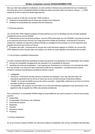 Etudes comparées normes OHADA/NORMES IFRS 
Bien que citant sept catégories d'utilisateurs, le cadre semble s'intéresser plus particulièrement aux investisseurs 
financiers alors que la comptabilité OHADA privilégie les parties prenantes (Etat, fournisseurs, banque, ...). L'IASC 
adopte de ce fait une approche plutôt anglo-saxonne. 
Dans ce cadre là, le rôle des normes IAS / IFRS consiste à : 
Améliorer la comparabilité dans le temps des comptes d'une entreprise. 
Améliorer la comparabilité des comptes entre les entreprises. 
1.2 Principes généraux 
Les normes IAS / IFRS intègrent quelques principes généraux qui sont en décalage avec les principes appliqués 
actuellement par les normes OHADA : 
Prééminence du fond sur la forme juridique : avec les IFRS (même ligne que suit l'OHADA), la priorité est donnée 
à une approche économique donnant une image pertinente et fidèle de l'entreprise, contrairement à l'ancienne 
pratique qui adoptait une approche juridique et fiscale qui privilégie la forme juridique sur le fond (approche dans 
laquelle sont encore les normes en France). 
Evaluation des actifs : contrairement au principe des coûts historiques appliqué en OHADA, les normes IAS / 
IFRS intègrent la notion de juste valeur qui implique une remise en cause régulière de l'évaluation de ses actifs. 
1.3 Les principes comptables fondamentaux 
Le cadre conceptuel définit les hypothèses de base sous-jacentes à la préparation et à la présentation des comptes : 
principe de comptabilité d'engagements par opposition à la comptabilité de trésorerie. 
hypothèse de continuité d'exploitation : il est supposé que "l'entreprise n'a ni l'intention ni la nécessité de mettre 
fin à ses activités ni de réduire de façon importante la taille de son exploitation". Les états financiers doivent 
comporter certaines caractéristiques qualitatives décrites ci-après : 
• Intelligibilité 
• Pertinence : l'information doit être utile pour la décision de l'utilisateur. Pour cela, elle doit revêtir une 
importance significative tant du fait de sa nature que de son montant (principe d'importance relative). 
• Fiabilité : le concept de fiabilité recouvre les notions suivantes : image fidèle, prééminence du fond sur la forme, 
neutralité, prudence et exhaustivité. 
• Comparabilité : elle suppose une information sur le choix des méthodes appliquées et leur permanence. Il est 
également utile de rappeler les chiffres des périodes précédentes. 
Pour comparaison, la comptabilité OHADA intègre la quasi-totalité de ces notions puisqu'on y retrouve les principes 
suivants : 
Image fidèle 
Comparabilité / Permanence des méthodes 
Continuité de l'activité 
Régularité 
Sincérité 
Importance relative 
Prudence 
1.4 Champ d'application 
En ce qui concerne l'espace OHADA, les instructions relatives à l'application des normes comptables internationales 
Copyright © L'Afrique de la nouvelle génération - Le portail de l'espoir africain Page 5/13 
 
