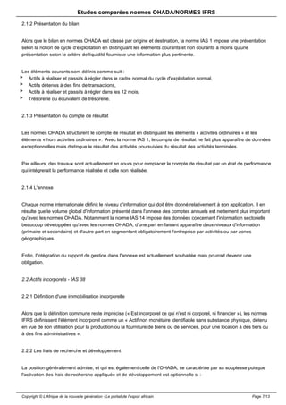 Etudes comparées normes OHADA/NORMES IFRS 
2.1.2 Présentation du bilan 
Alors que le bilan en normes OHADA est classé par origine et destination, la norme IAS 1 impose une présentation 
selon la notion de cycle d'exploitation en distinguant les éléments courants et non courants à moins qu'une 
présentation selon le critère de liquidité fournisse une information plus pertinente. 
Les éléments courants sont définis comme suit : 
Actifs à réaliser et passifs à régler dans le cadre normal du cycle d'exploitation normal, 
Actifs détenus à des fins de transactions, 
Actifs à réaliser et passifs à régler dans les 12 mois, 
Trésorerie ou équivalent de trésorerie. 
2.1.3 Présentation du compte de résultat 
Les normes OHADA structurent le compte de résultat en distinguant les éléments « activités ordinaires » et les 
éléments « hors activités ordinaires ». Avec la norme IAS 1, le compte de résultat ne fait plus apparaître de données 
exceptionnelles mais distingue le résultat des activités poursuivies du résultat des activités terminées. 
Par ailleurs, des travaux sont actuellement en cours pour remplacer le compte de résultat par un état de performance 
qui intégrerait la performance réalisée et celle non réalisée. 
2.1.4 L'annexe 
Chaque norme internationale définit le niveau d'information qui doit être donné relativement à son application. Il en 
résulte que le volume global d'information présenté dans l'annexe des comptes annuels est nettement plus important 
qu'avec les normes OHADA. Notamment la norme IAS 14 impose des données concernant l'information sectorielle 
beaucoup développées qu'avec les normes OHADA, d'une part en faisant apparaître deux niveaux d'information 
(primaire et secondaire) et d'autre part en segmentant obligatoirement l'entreprise par activités ou par zones 
géographiques. 
Enfin, l'intégration du rapport de gestion dans l'annexe est actuellement souhaitée mais pourrait devenir une 
obligation. 
2.2 Actifs incorporels - IAS 38 
2.2.1 Définition d'une immobilisation incorporelle 
Alors que la définition commune reste imprécise (« Est incorporel ce qui n'est ni corporel, ni financier »), les normes 
IFRS définissent l'élément incorporel comme un « Actif non monétaire identifiable sans substance physique, détenu 
en vue de son utilisation pour la production ou la fourniture de biens ou de services, pour une location à des tiers ou 
à des fins administratives ». 
2.2.2 Les frais de recherche et développement 
La position généralement admise, et qui est également celle de l'OHADA, se caractérise par sa souplesse puisque 
l'activation des frais de recherche appliquée et de développement est optionnelle si : 
Copyright © L'Afrique de la nouvelle génération - Le portail de l'espoir africain Page 7/13 
 