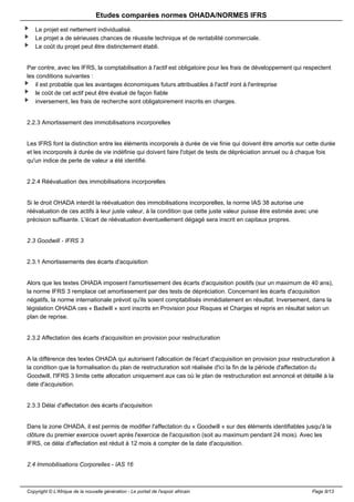 Etudes comparées normes OHADA/NORMES IFRS 
Le projet est nettement individualisé. 
Le projet a de sérieuses chances de réussite technique et de rentabilité commerciale. 
Le coût du projet peut être distinctement établi. 
Par contre, avec les IFRS, la comptabilisation à l'actif est obligatoire pour les frais de développement qui respectent 
les conditions suivantes : 
il est probable que les avantages économiques futurs attribuables à l'actif iront à l'entreprise 
le coût de cet actif peut être évalué de façon fiable 
inversement, les frais de recherche sont obligatoirement inscrits en charges. 
2.2.3 Amortissement des immobilisations incorporelles 
Les IFRS font la distinction entre les éléments incorporels à durée de vie finie qui doivent être amortis sur cette durée 
et les incorporels à durée de vie indéfinie qui doivent faire l'objet de tests de dépréciation annuel ou à chaque fois 
qu'un indice de perte de valeur a été identifié. 
2.2.4 Réévaluation des immobilisations incorporelles 
Si le droit OHADA interdit la réévaluation des immobilisations incorporelles, la norme IAS 38 autorise une 
réévaluation de ces actifs à leur juste valeur, à la condition que cette juste valeur puisse être estimée avec une 
précision suffisante. L'écart de réévaluation éventuellement dégagé sera inscrit en capitaux propres. 
2.3 Goodwill - IFRS 3 
2.3.1 Amortissements des écarts d'acquisition 
Alors que les textes OHADA imposent l'amortissement des écarts d'acquisition positifs (sur un maximum de 40 ans), 
la norme IFRS 3 remplace cet amortissement par des tests de dépréciation. Concernant les écarts d'acquisition 
négatifs, la norme internationale prévoit qu'ils soient comptabilisés immédiatement en résultat. Inversement, dans la 
législation OHADA ces « Badwill » sont inscrits en Provision pour Risques et Charges et repris en résultat selon un 
plan de reprise. 
2.3.2 Affectation des écarts d'acquisition en provision pour restructuration 
A la différence des textes OHADA qui autorisent l'allocation de l'écart d'acquisition en provision pour restructuration à 
la condition que la formalisation du plan de restructuration soit réalisée d'ici la fin de la période d'affectation du 
Goodwill, l'IFRS 3 limite cette allocation uniquement aux cas où le plan de restructuration est annoncé et détaillé à la 
date d'acquisition. 
2.3.3 Délai d'affectation des écarts d'acquisition 
Dans la zone OHADA, il est permis de modifier l'affectation du « Goodwill » sur des éléments identifiables jusqu'à la 
clôture du premier exercice ouvert après l'exercice de l'acquisition (soit au maximum pendant 24 mois). Avec les 
IFRS, ce délai d'affectation est réduit à 12 mois à compter de la date d'acquisition. 
2.4 Immobilisations Corporelles - IAS 16 
Copyright © L'Afrique de la nouvelle génération - Le portail de l'espoir africain Page 8/13 
 