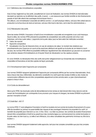 Etudes comparées normes OHADA/NORMES IFRS 
2.4.1 Définitions des immobilisations corporelles 
Avec le futur règlement sur les actifs, actuellement en cours de finalisation, les normes OHADA et internationales 
devraient se rejoindre sur la définition des actifs, à savoir : « une ressource que l'entité contrôle du fait d'événements 
passés et dont elle attend des avantages économiques futurs ». 
Par ailleurs, une immobilisation corporelle est définie comme « un actif physique détenu, soit pour être utilisé dans la 
production ou la fourniture de biens et services, soit pour être loué à des tiers, soit à des fins administratives ». 
2.4.2 Réévaluation des actifs 
Dans les textes OHADA, l'inscription à l'actif d'une immobilisation corporelle est enregistrée à son coût historique. 
Quant à elles, les normes IFRS prévoient la possibilité de comptabiliser ses actifs corporels soit à leur coût 
historique, soit à leur juste valeur. L'approche de la juste valeur peut se faire selon les méthodes suivantes : 
Valeur de marché 
Approche comparative 
Actualisation d'un flux de trésorerie Ainsi, en cas de variations de valeur, le montant des dotations aux 
amortissements pour l'exercice en cours et les exercices ultérieurs est ajusté sur la durée de vie restant à courir. 
De plus, les normes IFRS offrent la possibilité d'effectuer régulièrement des réévaluations qui peuvent ne concerner 
que certaines classes d'immobilisations et d'imputer l'écart de réévaluation sur les capitaux propres. 
En zone OHADA, la réévaluation libre des actifs doit porter obligatoirement sur l'ensemble des immobilisations 
corporelles et financières et doit être opérée de façon ponctuelle. 
2.4.3 Amortissement selon l'approche par composants 
Les normes OHADA rejoignent globalement l'approche par composants définie par les normes internationales. Ainsi, 
dans chacun des deux référentiels, les éléments constitutifs d'un actif ayant des durées d'utilité ou des modes de 
consommation différents devront être comptabilisés séparément et être amortis selon un plan d'amortissement 
propre à chacun d'eux. 
2.4.4 Coûts de démantèlement 
Alors qu'en IFRS, les éventuels coûts de démantèlement et de remise en état doivent être inclus dans le coût de 
revient de l'immobilisation (en contrepartie d'une provision pour risques et charges), les textes OHADA ne prévoient 
pas leur inscription à l'actif. 
2.5 Crédit Bail - IAS 17 
La norme IFRS 17 rend obligatoire l'inscription à l'actif du locataire de tout contrat de location-financement s'il a pour 
effet de transférer au preneur la quasi-totalité des risques et des avantages inhérents à la propriété d'un actif. Le 
transfert de propriété peut intervenir ou non, in fine. Ainsi, « au bilan du preneur, les contrats de location-financement 
doivent être comptabilisés à l'actif et au passif pour des montants égaux au commencement du contrat de location à 
la juste valeur du bien loué ou, si celle-ci est inférieure, à la valeur actualisée des paiements minimaux au titre de la 
location ». 
Les normes OHADA rejoignent totalement cette approche, tant pour les comptes consolidés que pour les comptes 
individuels. 
Copyright © L'Afrique de la nouvelle génération - Le portail de l'espoir africain Page 9/13 
 