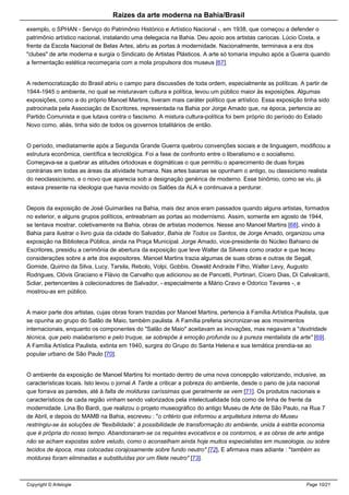 Raizes da arte moderna na Bahia/Brasil
exemplo, o SPHAN - Serviço do Patrimônio Histórico e Artístico Nacional -, em 1938, que começou a defender o
patrimônio artístico nacional, instalando uma delegacia na Bahia. Deu apoio aos artistas cariocas. Lúcio Costa, a
frente da Escola Nacional de Belas Artes, abriu as portas à modernidade. Nacionalmente, terminava a era dos
"clubes" de arte moderna e surgia o Sindicato de Artistas Plásticos. A arte só tomaria impulso após a Guerra quando
a fermentação estética recomeçaria com a mola propulsora dos museus [67].
A redemocratização do Brasil abriu o campo para discussões de toda ordem, especialmente as políticas. A partir de
1944-1945 o ambiente, no qual se misturavam cultura e política, levou um público maior às exposições. Algumas
exposições, como a do próprio Manoel Martins, tiveram mais caráter político que artístico. Essa exposição tinha sido
patrocinada pela Associação de Escritores, representada na Bahia por Jorge Amado que, na época, pertencia ao
Partido Comunista e que lutava contra o fascismo. A mistura cultura-política foi bem próprio do período do Estado
Novo como, aliás, tinha sido de todos os governos totalitários de então.
O período, imediatamente após a Segunda Grande Guerra quebrou convenções sociais e de linguagem, modificou a
estrutura econômica, científica e tecnológica. Foi a fase de confronto entre o liberalismo e o socialismo.
Começava-se a quebrar as atitudes ortodoxas e dogmáticas o que permitiu o aparecimento de duas forças
contrárias em todas as áreas da atividade humana. Nas artes baianas se opunham o antigo, ou classicismo realista
do neoclassicismo, e o novo que aparecia sob a designação genérica de moderno. Esse binômio, como se viu, já
estava presente na ideologia que havia movido os Salões da ALA e continuava a perdurar.
Depois da exposição de José Guimarães na Bahia, mais dez anos eram passados quando alguns artistas, formados
no exterior, e alguns grupos políticos, entreabriam as portas ao modernismo. Assim, somente em agosto de 1944,
se tentava mostrar, coletivamente na Bahia, obras de artistas modernos. Nesse ano Manoel Martins [68], vindo à
Bahia para ilustrar o livro guia da cidade do Salvador, Bahia de Todos os Santos, de Jorge Amado, organizou uma
exposição na Biblioteca Pública, ainda na Praça Municipal. Jorge Amado, vice-presidente do Núcleo Bahiano de
Escritores, presidiu a cerimônia de abertura da exposição que teve Walter da Silveira como orador e que teceu
considerações sobre a arte dos expositores. Manoel Martins trazia algumas de suas obras e outras de Segall,
Gomide, Quirino da Silva, Lucy, Tarsila, Rebolo, Volpi, Gobbis, Oswald Andrade Filho, Walter Levy, Augusto
Rodrigues, Clóvis Graciano e Flávio de Carvalho que adicionou as de Pancetti, Portinari, Cícero Dias, Di Calvalcanti,
Scliar, pertencentes à colecionadores de Salvador, - especialmente a Mário Cravo e Odorico Tavares -, e
mostrou-as em público.
A maior parte dos artistas, cujas obras foram trazidas por Manoel Martins, pertencia à Família Artística Paulista, que
se opunha ao grupo do Salão de Maio, também paulista. A Família preferia sincronizar-se aos movimentos
internacionais, enquanto os componentes do "Salão de Maio" aceitavam as inovações, mas negavam a "dextridade
técnica, que pelo malabarismo e pelo truque, se sobrepõe à emoção profunda ou à pureza mentalista da arte" [69].
A Família Artística Paulista, extinta em 1940, surgira do Grupo do Santa Helena e sua temática prendia-se ao
popular urbano de São Paulo [70].
O ambiente da exposição de Manoel Martins foi montado dentro de uma nova concepção valorizando, inclusive, as
características locais. Isto levou o jornal A Tarde a criticar a pobreza do ambiente, desde o pano de juta nacional
que forrava as paredes, até à falta de molduras caríssimas que geralmente se vem [71]. Os produtos nacionais e
característicos de cada região vinham sendo valorizados pela intelectualidade tida como de linha de frente da
modernidade. Lina Bo Bardi, que realizou o projeto museográfico do antigo Museu de Arte de São Paulo, na Rua 7
de Abril, e depois do MAMB na Bahia, escreveu : "o critério que informou a arquitetura interna do Museu
restringiu-se às soluções de 'flexibilidade', à possibilidade de transformação do ambiente, unida à estrita economia
que é própria do nosso tempo. Abandonaram-se os requintes evocativos e os contornos, e as obras de arte antiga
não se acham expostas sobre veludo, como o aconselham ainda hoje muitos especialistas em museologia, ou sobre
tecidos de época, mas colocadas corajosamente sobre fundo neutro" [72]. E afirmava mais adiante : "também as
molduras foram eliminadas e substituídas por um filete neutro" [73].
Copyright © Artelogie Page 10/21
 