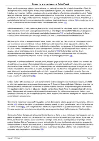 Raizes da arte moderna na Bahia/Brasil
Houve reação por parte do público e, especialmente, por parte da imprensa. Os jornais O Imparcial e o Diário da
Bahia promoveram, com o objetivo de ridicularizar os trabalhos expostos, uma mostra de rabiscos feitos a esmo,
trabalhos com materiais insólitos, executados pelos próprios redatores e funcionários, colocados no hall do Palace
Hotel, na Rua Chile. As obras foram denominadas Hipocondria, Tuberculose, A meia-noite, A vaca dentro de um
guarda-chuva, etc. Jorge Amado, testemunha da época, disse que o jovem romancista subversivo, Wilson Lins, e o
poeta Lafayette Spinola foram dos mais virulentos no ataque à exposição de arte moderna [74]. A reação não era só
local e os movimentos anti-arte moderna foram constantes em todo o Brasil [75].
Apesar dessa reação, o meio intelectual já se mostrava outro. O número de instituições, ligadas à educação e à arte,
tinha crescido e, mesmo com a oposição dos estudantes, o reitor Edgard Santos (1946-1960) deu um dos passos
mais importantes do período, unindo as escolas isoladas, já existentes [76], e criando a Universidade da Bahia,
trazendo nomes importantes para seu corpo docente. Em 1946 a Universidade da Bahia federalizou-se.
Nas suas Notas Sobre as Artes Plásticas na Bahia, Motta e Silva, ainda em 1948, dizia que "o movimento plástico
não acompanhou o mesmo ritmo da evolução da literatura. Não possuímos, ainda, equivalentes plásticos dos
romances de Jorge Amado, Clóvis Amorim, João Cordeiro, Akina Paim, e dos poemas de Sosigenes Costa, Aydano
do Couto Ferraz, Santos Moraes e de Enock Santiago Filho. A revolução que aconteceu em nossa literatura não
chegou a atingir as artes da pintura, da escultura e da arquitetura" [77]. Reclamando a ausência de um
representante das artes plásticas na Bahia, dizia que "muito ao contrário ainda subsiste entre nós o espírito
reacionário e acadêmico se antepondo ao livre exercício da manifestação artística". [78]
No período, os pintores acadêmicos pintavam, ainda, tetos de igrejas e copiavam o que Motta e Silva chamava de
decadência barroca, sob a influência dos artistas consagrados, como Vitor Meirelles e Pedro Américo, que faziam
pintura de história e costumes. E criticava os jovens artistas, que tinham recebido os prêmios de viagem, de ter ido
estudar em academias decadentes e, ao voltar, fazer pinturas que resultavam da produção de seus mestres e que
nada tinham com a realidade nacional, porém, concluía : o que vale é que a renovação já começou. Dentre os
baianos abrangidos pela crítica estavam Manoel Paraguassu, Raul Deveza, Rubens Sacramento, Robespierre de
Farias e mesmo Presciliano Silva [79].
Embora Motta e Silva apontasse um certo esmorecimento no ânimo das primeiras iniciativas inovadoras, em 1948,
os próprios organismos do governo incentivavam eventos. O Diretor do Museu do Estado, Valladares, promovia, na
Biblioteca Pública, conferências e exposições de pintura moderna com obras de alguns estrangeiros e brasileiros.
Sob o patrocínio da Secretaria de Educação e Saúde, o crítico Mário Barata fizera diversas palestras sobre temas
como : Elementos de arte moderna, Do impressionismo ao fovismo, Do cubismo aos nossos dias, Cultura como
fenômeno nacional e arte, etc. Esses fatos tiveram o mérito de servir para colocar a maior parte dos artistas baianos
em contato com o modernismo.
O movimento modernista baiano se firmou após o período de marasmo artístico que predominou durante a II Guerra
Mundial [80]. A fixação das idéias modernistas na Bahia iniciava-se, portanto, na década de 1940, como acontecera
nos outros Estados [81], com exceção de Rio e São Paulo, especialmente no que se relacionava às artes plásticas.
Em geral, surgiram em torno de um ou dois artistas que acabavam de chegar da Europa ou dos Estados Unidos.
Como notou Nelson Sampaio, até a Segunda Grande Guerra, na Bahia os tipos intelectuais mais festejados eram os
poetas e oradores. Apenas com o aparecimento de cursos universitários diversificados, que tirariam do bacharel em
Direito, do Doutor em Medicina ou do Engenheiro o prestígio social, é que a cultura passou a ter prestígio fora da
área da literatura. Diria se "quisessemos resumir as tendências da nossa 'intelligentsia, apontaríamos as seguintes
linhas evolutivas : o declínio da cultura verbal ; a diversificação cultural ; a preocupação da funcionalidade da cultura
; o 'desindividualismo' cultural ; 'o fim dos notáveis' ; e a valorização da cultura artística. Trata-se de tendências
universais, aqui chegadas com certo atraso" [82].
Copyright © Artelogie Page 11/21
 