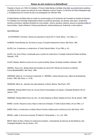 Raizes da arte moderna na Bahia/Brasil
Passada a Guerra, em 1949, foi instalado o Primeiro Salão Bahiano de Belas Artes [83], que praticamente substituiu
os Salões da ALA, graças aos esforços de José Valladares e Anísio Teixeira, no Governo de Otávio Mangabeira [84
]. Os Salões foram em número de seis e se prolongaram de 1949 até 1956.
O Salão Bahiano de Belas Artes foi criado em comemoração ao IV Centenário da Fundação da Cidade do Salvador.
Foi instalado com Comissão Organizadora oficial e os prêmios aprovados, por decreto, para expor, anualmente
durante a primavera, trabalhos divididos em cinco seções : pintura, escultura, desenho, gravura e arquitetura [85] em
duas divisões : Geral e Moderna. Embora parcialmente, institucionalizava-se, finalmente, a arte moderna.
REFERÊNCIAS
ALCOFORADO, Fernando. Vetores de expansão no século XX. A Tarde. Bahia, 1 out.1992, p. 3.
ALMEIDA, Paulo Mendes de. De Anita ao museu. Conselho Estadual de Cultura, São Paulo, 1961.
ALVES, Ivia. A imprensa e o modernismo. A Tarde Cultural, Bahia, 10 out.1992, p. 4-5.
ALVES, Ivia. Arco & Flexa, contribuição para o estudo do modernismo. Fundação Cultural do Estado da Bahia,
Salvador, 1978.
ALVES, Marieta. Mestres ourives do ouro e prata da Bahia. Museu do Estado da Bahia, Salvador, 1962.
AMARAL, Aracy et al.. Modernidade arte brasileira do século XX. Câmara do Comércio e Indústria
Franco-Brasileira/MEC, São Paulo, 1988.
ANDRADE, Mário de. O movimento modernista. In : BERRIEL, Carlos Eduardo (org.). Mário de Andrade/hoje.
Ensaio, 1990, São Paulo,. p. 15-39.
ANDRADE, Mário de.. Aspectos das artes plásticas no Brasil. Martins, São Paulo, 1975.
ANDRADE, Rodrigo Melo Franco de. Do pau-brasil à antropofagia e às utopias. Civilização Brasileira, Rio de
Janeiro, 1972.
ANDRADE, Rodrigo Melo Franco de. (dir.). As artes plásticas no Brasil. Edições de Ouro, Rio de Janeiro, 1968.
BARDI, Lina Bo. Pequenos cacos, fiapos e restos de civilização. A Tarde Cultural, Bahia, 23 out.1992. p. 8.
BARDI, Pietro. O modernismo no Brasil. Banco Francês e Italiano para a América do Sul, São Paulo, 1978.
BRASIL, Ivaldo. A prova dos nove(nta). Ô Catarina ! Florianópolis, n. 5, p. 3-6, 1993.
BRITO, Mário da Silva. História do modernismo brasileiro : antecedentes da Semana de Arte Moderna, 3ed.,
Civilização Brasileira, Rio de Janeiro, 1971.
Copyright © Artelogie Page 12/21
 