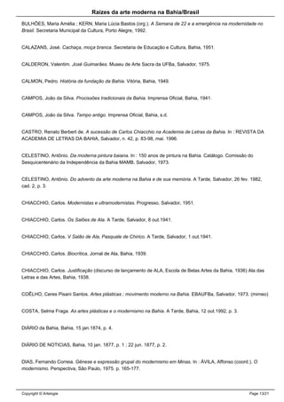 Raizes da arte moderna na Bahia/Brasil
BULHÕES, Maria Amélia ; KERN, Maria Lúcia Bastos (org.). A Semana de 22 e a emergência na modernidade no
Brasil. Secretaria Municipal da Cultura, Porto Alegre, 1992.
CALAZANS, José. Cachaça, moça branca. Secretaria de Educação e Cultura, Bahia, 1951.
CALDERON, Valentim. José Guimarães. Museu de Arte Sacra da UFBa, Salvador, 1975.
CALMON, Pedro. História da fundação da Bahia. Vitória, Bahia, 1949.
CAMPOS, João da Silva. Procissões tradicionais da Bahia. Imprensa Oficial, Bahia, 1941.
CAMPOS, João da Silva. Tempo antigo. Imprensa Oficial, Bahia, s.d.
CASTRO, Renato Berbert de. A sucessão de Carlos Chiacchio na Academia de Letras da Bahia. In : REVISTA DA
ACADEMIA DE LETRAS DA BAHIA, Salvador, n. 42, p. 83-98, mai. 1996.
CELESTINO, Antônio. Da moderna pintura baiana. In : 150 anos de pintura na Bahia. Catálogo. Comissão do
Sesquicentenário da Independência da Bahia MAMB, Salvador, 1973.
CELESTINO, Antônio. Do advento da arte moderna na Bahia e de sua memória. A Tarde, Salvador, 26 fev. 1982,
cad. 2, p. 3.
CHIACCHIO, Carlos. Modernistas e ultramodernistas. Progresso, Salvador, 1951.
CHIACCHIO, Carlos. Os Salões de Ala. A Tarde, Salvador, 8 out.1941.
CHIACCHIO, Carlos. V Salão de Ala, Pasquale de Chirico. A Tarde, Salvador, 1 out.1941.
CHIACCHIO, Carlos. Biocrítica, Jornal de Ala, Bahia, 1939.
CHIACCHIO, Carlos. Justificação (discurso de lançamento de ALA, Escola de Belas Artes da Bahia, 1936) Ala das
Letras e das Artes, Bahia, 1938.
COÊLHO, Ceres Pisani Santos. Artes plásticas ; movimento moderno na Bahia. EBAUFBa, Salvador, 1973. (mimeo)
COSTA, Selma Fraga. As artes plásticas e o modernismo na Bahia. A Tarde, Bahia, 12 out.1992, p. 3.
DIÁRIO da Bahia, Bahia, 15 jan.1874, p. 4.
DIÁRIO DE NOTICIAS, Bahia, 10 jan. 1877, p. 1 ; 22 jun. 1877, p. 2.
DIAS, Fernando Correia. Gênese e expressão grupal do modernismo em Minas. In : ÁVILA, Affonso (coord.). O
modernismo. Perspectiva, São Paulo, 1975. p. 165-177.
Copyright © Artelogie Page 13/21
 