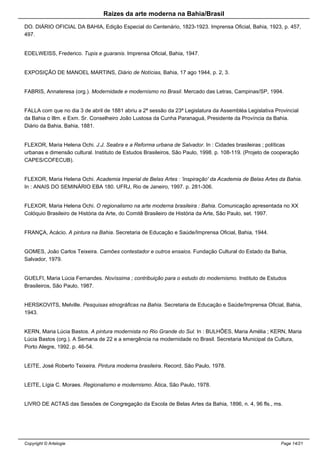 Raizes da arte moderna na Bahia/Brasil
DO. DIÁRIO OFICIAL DA BAHIA, Edição Especial do Centenário, 1823-1923. Imprensa Oficial, Bahia, 1923, p. 457,
497.
EDELWEISS, Frederico. Tupis e guaranis. Imprensa Oficial, Bahia, 1947.
EXPOSIÇÃO DE MANOEL MARTINS, Diário de Notícias, Bahia, 17 ago 1944, p. 2, 3.
FABRIS, Annateresa (org.). Modernidade e modernismo no Brasil. Mercado das Letras, Campinas/SP, 1994.
FALLA com que no dia 3 de abril de 1881 abriu a 2ª sessão da 23ª Legislatura da Assembléa Legislativa Provincial
da Bahia o Illm. e Exm. Sr. Conselheiro João Lustosa da Cunha Paranaguá, Presidente da Província da Bahia.
Diário da Bahia, Bahia, 1881.
FLEXOR, Maria Helena Ochi. J.J. Seabra e a Reforma urbana de Salvador. In : Cidades brasileiras ; políticas
urbanas e dimensão cultural. Instituto de Estudos Brasileiros, São Paulo, 1998. p. 108-119. (Projeto de cooperação
CAPES/COFECUB).
FLEXOR, Maria Helena Ochi. Academia Imperial de Belas Artes : 'inspiração' da Academia de Belas Artes da Bahia.
In : ANAIS DO SEMINÁRIO EBA 180. UFRJ, Rio de Janeiro, 1997. p. 281-306.
FLEXOR, Maria Helena Ochi. O regionalismo na arte moderna brasileira : Bahia. Comunicação apresentada no XX
Colóquio Brasileiro de História da Arte, do Comitê Brasileiro de História da Arte, São Paulo, set. 1997.
FRANÇA, Acácio. A pintura na Bahia. Secretaria de Educação e Saúde/Imprensa Oficial, Bahia, 1944.
GOMES, João Carlos Teixeira. Camões contestador e outros ensaios. Fundação Cultural do Estado da Bahia,
Salvador, 1979.
GUELFI, Maria Lúcia Fernandes. Novíssima ; contribuição para o estudo do modernismo. Instituto de Estudos
Brasileiros, São Paulo, 1987.
HERSKOVITS, Melville. Pesquisas etnográficas na Bahia. Secretaria de Educação e Saúde/Imprensa Oficial, Bahia,
1943.
KERN, Maria Lúcia Bastos. A pintura modernista no Rio Grande do Sul. In : BULHÕES, Maria Amélia ; KERN, Maria
Lúcia Bastos (org.). A Semana de 22 e a emergência na modernidade no Brasil. Secretaria Municipal da Cultura,
Porto Alegre, 1992. p. 46-54.
LEITE, José Roberto Teixeira. Pintura moderna brasileira. Record, São Paulo, 1978.
LEITE, Lígia C. Moraes. Regionalismo e modernismo. Ática, São Paulo, 1978.
LIVRO DE ACTAS das Sessões de Congregação da Escola de Belas Artes da Bahia, 1896, n. 4, 96 fls., ms.
Copyright © Artelogie Page 14/21
 