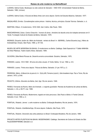 Raizes da arte moderna na Bahia/Brasil
LUDWIG, Selma Costa. Mudanças na vida cultural de Salvador - 1950-1970. Universidade Federal da Bahia,
Salvador, 1982. (mimeo)
LUDWIG, Selma Costa. A Escola de Belas Artes cem anos depois. Centro de Estudos Baianos, Salvador, 1977.
MAGALHÃES, Emídio. Considerações sobre pintura : história, técnica, princípios. Escola Técnica. Salvador, s. d.
MARTINS, Wilson. O modernismo, 1916-1945, 3ed. Cultrix, São Paulo, 1964.
MASCARENHAS, Dulce. Carlos Chiacchio : homens & obras ; itinerário de dezoito anos de rodapés semanais em A
Tarde. Fundação Cultural do Estado da Bahia, Salvador, 1979.
MORAES, Eduardo Jardim de. Mário de Andrade : retrato do Brasil. In : BERRIEL, Carlos Eduardo (org.). Mário de
Andrade/hoje. Ensaio, São Paulo, 1990. p. 67-102.
MUSEU DE ARTE MODERNA DA BAHIA. O modernismo na Bahia. Catálogo. Sala Especial do 1º Salão MAM-BA
de Artes Plásticas, Teatro Castro Alves, Salvador, 1994.
OLIVEIRA, Zélia Maria Póvoas de. Desenho-ensino-comunidade. Estuário, Salvador, 1970.
PARAISO, Juarez. 1912-1982 : 80 anos de artes visuais. A Tarde, Bahia, 12 out. 1992. p. 4-5.
PARAISO, Juarez. Trinta anos depois. Tribuna da Bahia, Salvador, 21 jan.1973, p. 2.
PEDROSA, Mário. A Bienal de cá para lá. In : GULLAR, Ferreira (coord.). Arte brasileira hoje. Paz e Terra, Rio de
Janeiro ,1973. p.3-64.
PEIXOTO, Afrânio. Breviário da Bahia, 2ed. Agir, Rio de Janeiro, 1946.
PERES, Fernando da Rocha. Mário de Andrade ; o viajante guardador. Revista da Academia de Letras da Bahia,
Salvador, n. 42, p. 69-77, mai. 1996.
PERES, Fernando da Rocha. Modernismo, legado em dois percursos. São Paulo e Bahia. A Tarde Cultural,
Salvador, 8 out. 1992, p. 2.
PONTUAL, Roberto. Jenner : a arte moderna na Bahia. Civilização Brasileira, Rio de Janeiro, 1974.
PONTUAL, Roberto. Arte/Bahia/Hoje, 50 anos depois. Collectio, São Paulo ,1973.
PONTUAL, Roberto. Dicionário das artes plásticas no Brasil. Civilização Brasileira, Rio de Janeiro, 1969.
PROJETO ARTES PLÁSTICAS NA BAHIA. MODERNISMO. Catálogo. Secretaria de Cultura do Estado de São
Paulo/DEMAP/MAMB, Salvador s.d.
Copyright © Artelogie Page 15/21
 