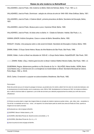Raizes da arte moderna na Bahia/Brasil
VALLADARES, José do Prado. Arte moderna na Bahia. Diário de Notícias, Bahia, 17 jun. 1951, p. 2.
VALLADARES, José do Prado. Dominicais : seleção de crônicas de arte de 1948-1950. Artes Gráficas, Bahia, 1951.
VALLADARES, José do Prado. A Galeria Abbott ; primeira pinacoteca da Bahia. Secretaria de Educação, Bahia,
1951.
VALLADARES, José do Prado. Museus para o povo. Imprensa Oficial, Bahia, 1946.
VALLADARES, José do Prado. As belas artes na Bahia. In : Cidade do Salvador, Habitat, São Paulo, s. d.,
VIANNA JÚNIOR, Antônio Gonçalves. Casos e coisas da Bahia. Beneditina, Bahia, 1950.
WAGLEY, Charles. Uma pesquisa sobre a vida social do Estado. Secretaria de Educação e Cultura, Bahia, 1950.
ZANINI, Walter. O Grupo Santa Helena. Museu de Arte Moderna de São Paulo, São Paulo, 1996.
ZANINI, Walter. A arte no Brasil nas décadas de 1930-40 : o Grupo Santa Helena. Nobel/EDUSP, São Paulo ,1991.
-------- ZANINI, Walter. (Org.). História geral da arte no Brasil. Instituto Walther Moreira Salles, São Paulo, 1983. v.2.
ZILBERMAN, Regina. Modernismo periférico no Rio Grande do Sul. In : BULHÕES, Maria Amélia ; KERN, Maria
Lúcia Bastos (org.). A Semana de 22 e a emergência na modernidade no Brasil. Secretaria Municipal da Cultura,
Porto Alegre, 1992. p. 39-45.
ZILIO, Carlos. O nacional e o popular na cultura brasileira. Brasiliense, São Paulo, 1982.
Post-scriptum :
Étude des premier pas qui ont marqué le passage du baroque, qui,pendant plus d'un siècle a atteint l'art et la vision du monde des bahianais, vers
le néoclassicisme et la lente transition vers le modernisme, entre 1928 et 1949. Semblablement à la Semana de 1922, l'art moderne de Bahia a
été un reflet du futurisme italien et, également, a pris la tête des écrivains pour atteindre progressivement les artistes pour enfin être reconnu
officiellement.
[1] Embora os autores deem a origem das imagens feitas em armação de madeira e apenas as partes nobres, - pés, mãos, rosto -, esculpidas na
roca de fiar, na realidade vem de roca, - rocha -, em espanhol. As rochas faziam parte do cenário das cenas da Paixão de Cristo, quando as
imagens de roca saiam procissão.
[2] Excetuando-se o teto da Igreja do Bomfim.
[3] QUERINO, Manuel. Artistas baianos, p. 69.
[4] OLIVEIRA, Zélia Maria Póvoas de. Desenho-ensino-comunidade, p. 12.
[5] OlLIVEIRA, Zélia Maria Póvoas de. Op. cit., p. 12.
[6] Autor da pintura do teto da Igreja do Bomfim.
Copyright © Artelogie Page 17/21
 