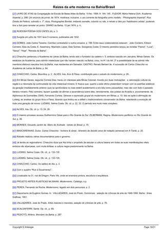 Raizes da arte moderna na Bahia/Brasil
[37] LIVRO DE ATAS da Congregação da Escola de Belas Artes da Bahia, 14 fev. 1894, fl. 144, 145 ; FLEXOR, Maria Helena Ochi. Academia
Imperial, p. 298. Um anúncio de jornal, de 1874, mostrava, inclusive, o uso corrente da fotografia como modelo : 'Photographia Imperial", Rua
Direita de Palácio, sobrado n. 7", dizia, Photographie Bombé, imitando esmalte, colorido ou não, e retrato a óleo por 'habilissimo artista', podendo
tirar a foto para remeter ao pintor. DIÁRIO da Bahia, 15 jan.1874, p. 4..
[38] RUIDOSA POESIA DOS CAFÉS (A), p. 3.
[39] Surgida em julho de 1931 teve 9 números, publicados até 1932.
[40] GOMES, João Carlos Teixeira. Camões contestador e outros ensaios, p. 189. Entre seus colaboradores estavam : João Cordeiro, Edison
Carneiro, Dias da Costa, E. Assemany, Machado Lopes, Dias Gomes, Sosígenes Costa. O mesmo periódico lançou as revistas "Flama", "Luva",
"Seiva", "Hoje", "Revista da Bahia".
[41] Chiacchio pertenceu a Academia de Letras da Bahia, tendo sido o fundador da cadeira n. 5, embora nascido em Januária, Minas Gerais. Os
estatutos da Academia, para admitir intelectuais que não haviam nascido na Bahia, criou, no # 1 do Art. 2º a possibilidade de se admitir três
membros efetivos nascidos fora da Bahia, mas residentes em Salvador. CASTRO, Renato Berbert de. A sucessão de Carlos Chiacchio na
Academia de Letras da Bahia, p. 84.
[42] CHIACCHIO, Carlos. Biocrítica, p. 2 ; ALVES, Ivia. Arco & Flexa, contribuição para o estudo do modernismo, p. 29..
[43] Em Minas Gerais, segundo Correia Dias, havia um interesse pela Minas Colonial, movido por duas motivações : a valorização cultural da
região e a retomada da continuidade da vida intelectual mineira. E frisava que, quanto a este último pretendiam romper com os padrões estéticos
da geração imediatamente anterior (que se aprofundara no mais estéril academismo e era tida como passadista), mas não com todo o passado
literário mineiro. Pelo contrário, faziam questão de afirmar a ascendência sobre eles, remotamente, dos poetas da Arcádia e, proximamente, de
Alphonsus de Guimarães. DIAS, Fernando Correia. Gênese e expressão grupal do modernismo em Minas, p. 10. Isto se opõe á afirmação de
Ludwig, ao analisar do grupo Arco e Flexa, dizendo que limitou-se a refletir o tradicionalismo conservador da Bahia, retardando a evolução de
toda uma geração de novos. LUDWIG, Selma Costa. Ob. cit. p. 22, 33. O período era muito mais complexo.
[44] ALVES, Ivia. Ob. cit. p. 13, 24, 26.
[45] O mesmo processo acusou Guilhermino César para o Rio Grande do Sul. ZILBERMAN, Regina. Modernismo periférico no Rio Grande do
Sul, p. 39.
[46] MORAES, Eduardo Jardim de. Mário de Andrade : retrato do Brasil, p. 70.
[47] MASCARENHAS, Dulce. Carlos Chiacchio : homens & obras ; itinerário de dezoito anos de rodapés semanais em A Tarde, p. 20.
[48] Robatto realizou vários documentários para o governo.
[49] Já tendia ao regionalismo. Chiacchio dizia que Ala tinha o propósito de estudar a cultura baiana em todas as suas manifestações vitais,
embora não abarcasse, com muita ênfase, a cultura negra predominante na Bahia.
[50] LUDWIG, Selma Costa. Ob. cit., p. 133-135
[51] LUDWIG, Selma Costa. Ob. cit., p. 133-135.
[52] CHIACCHIO, Carlos, Os salões de Ala, p. 3.
[53] Com o quadro "Rue à Douarnenez".
[54] Localizada na 31, rue de Dragon, Paris VIe, onde se ensinava pintura, escultura e arquitetura.
[55] PROJETO ARTES PLASTICAS NA BAHIA. Modernismo. Catálogo, s.p.
[56] PERES, Fernando da Rocha. Modernismo, legado em dois percursos, p. 2.
[57] Depoimento de Eugênio Gomes. In : VALLADARES, José do Prado. Dominicais : seleção de crônicas de arte de 1948-1950. Bahia : Artes
Gráficas, 1951.
[58] VALLADARES, José do Prado. Artes maiores e menores, seleção de crônicas de arte, p. 76.
[59] SCALDAFERRI, Sante. Op. cit., p. 69.
[60] PEIXOTO, Afrânio. Breviário da Bahia, p. 287.
Copyright © Artelogie Page 19/21
 