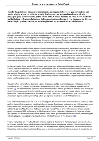 Raizes da arte moderna na Bahia/Brasil
Estudo dos primeiros passos que marcaram a passagem do barroco, que por mais de um
século atingiu a arte e a visão de mundo dos baianos, para o neoclassicismo e a lenta
passagem para o modernismo, entre 1928 e 1949. Como a Semana de 1922, a arte moderna
na Bahia teve reflexos do futurismo italiano e, da mesma forma, teve a liderança de literatos
para atingir, gradativamente, os artistas plásticos até ser reconhecida oficialmente.
Até o século XIX, a Igreja foi a grande cliente dos artistas baianos. Os pintores, além dos quadros, painéis, tetos,
pintavam estandartes, andores e charolas e elaboravam as imagens de vestir e as de roca [1] para as procissões.
Cabia a eles, também, a encarnação e pintura das imagens, sua restauração, pinturas internas de oratórios, caixas,
arcas, armários, douramentos. Os escultores, da mesma forma, exerciam funções outras, além de executar as
chamadas obras primas, incluindo restauração e modernização de imagens ou repintura restaurativa de quadros.
A pintura desses artistas continuou a reproduzir os modelos da segunda metade do século XVIII, tanto nos tetos,
quanto nos painéis, através da perspectiva com um, dois ou mais pontos de fuga. Os temas das pinturas e das
esculturas, por terem como cliente a Igreja, eram bíblicos ou da tradição da vida dos santos da Igreja Católica e
Apostólica Romana reformada, reproduzindo composições européias [2]. A teatralidade das cenas era amenizada
sem, no entanto, deixar de ter a profundidade ditada pelo claro-escuro. A forma, a técnica e a policromia eram as
mesmas dos setecentos, não faltando as molduras barroco rococós como complemento decorativo.
Ainda nos meados desse século XIX, a pintura e a escultura eram feitas nos moldes das corporações medievais.
Embora, desde os setecentos, os artistas não dependessem mais do controle administrativo das Câmaras, como
acontecera com os ofícios mecânicos, os ateliês tinham a mesma estrutura e funcionamento das tendas ou oficinas
dos artesãos. Estampas e obras de grandes mestres serviam de modelos como era a prática, visto que a maestria
só era alcançada quando se copiava, o mais perfeitamente possível, esses modelos. A aprendizagem fazia-se nos
ateliês ou oficinas dos mestres e na prática.
O desenho foi a primeira forma de ensino artístico fora desses ateliês. As chamadas aulas públicas de desenho
iniciaram-se em 1813, tendo como professor e diretor Antônio da Silva Lopes, português que, segundo Manoel
Querino [3], era deficiente como professor, devido à morosidade do método que adotava. Afirmava esse autor que o
desenho duma cabeça, de tamanho natural, poderia ocupar um aluno durante seis meses. Mesmo assim, alguns
desenhistas concluíram esse curso e, entre eles, Fortunato Cândido da Costa Dormundo, que "como copista,
imitava com a pena qualquer gravura" [4]. Vê-se que a prática da cópia do século XVIII continuava.
Esse professor ministrou aulas até 1820 e, no ano seguinte, foi nomeado, como lente substituto da cadeira, o artista
Antônio Joaquim Franco Velasco, considerado bom professor. Sua atuação prolongou-se até 1833, época em que o
curso passou para a orientação de José Rodrigues Nunes. Este permaneceu até 1860 e, posteriormente, foi
substituído por seu filho, Francisco Rodrigues Nunes [5]. Franco Velasco também foi responsável pela cadeira de
desenho criada em 1828, no Convento de São Francisco. Embora ministrada no Convento, tinha caráter público.
Isto explica a sua maior habilidade para os retratos e para temas que se distanciavam dos bíblicos, mostrando já ter
sido atingido pela renovação promovida pela Missão Artística Francesa do Rio de Janeiro [6].
Fora de instituições, em 1841, Paul Geslin, pintor de história da Academia de Paris anunciava, em Salvador, lições
de pintura e desenho com a utilização de um método fácil para os principiantes, segundo informações de Manoel
Querino. O mesmo autor deu notícias de que no ano de 1845 existia, na Praça de Palácio, um estabelecimento de
Belas Artes, pertencente a Luís Antônio Dias, onde se ensinava [&hellip;] "um sistema completo de ceroplastia, ou
Copyright © Artelogie Page 2/21
 