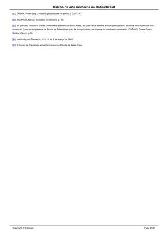 Raizes da arte moderna na Bahia/Brasil
[81] ZANINI, Walter (org.). História geral da arte no Brasil, p. 726-727.
[82] SAMPAIO, Nelson. Salvador em 60 anos, p. 19.
[83] No período, criou-se o Salão Universitário Bahiano de Belas Artes, do qual vários desses artistas participaram, iniciativa extra-curricular dos
alunos do Curso de Arquitetura da Escola de Belas Artes que, de forma indireta, participava do movimento renovador .COÊLHO, Ceres Pisani
Santos. Op cit., p.18.
[84] Instituído pelo Decreto n. 14.314, de 8 de março de 1949.
[85] O Curso de Arquitetura ainda funcionava na Escola de Belas Artes.
Copyright © Artelogie Page 21/21
 