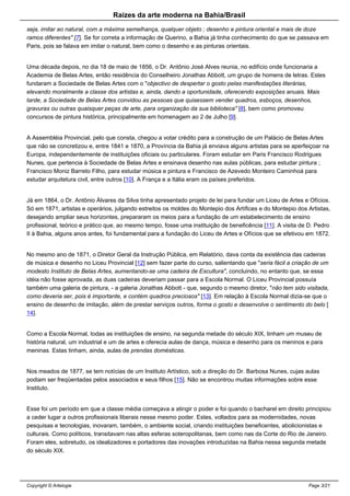 Raizes da arte moderna na Bahia/Brasil
seja, imitar ao natural, com a máxima semelhança, qualquer objeto ; desenho e pintura oriental e mais de doze
ramos diferentes" [7]. Se for correta a informação de Querino, a Bahia já tinha conhecimento do que se passava em
Paris, pois se falava em imitar o natural, bem como o desenho e as pinturas orientais.
Uma década depois, no dia 18 de maio de 1856, o Dr. Antônio José Alves reunia, no edifício onde funcionaria a
Academia de Belas Artes, então residência do Conselheiro Jonathas Abbott, um grupo de homens de letras. Estes
fundaram a Sociedade de Belas Artes com o "objectivo de despertar o gosto pelas manifestações literárias,
elevando moralmente a classe dos artistas e, ainda, dando a oportunidade, oferecendo exposições anuais. Mais
tarde, a Sociedade de Belas Artes convidou as pessoas que quisessem vender quadros, esboços, desenhos,
gravuras ou outras quaisquer peças de arte, para organização da sua biblioteca" [8], bem como promoveu
concursos de pintura histórica, principalmente em homenagem ao 2 de Julho [9].
A Assembléia Provincial, pelo que consta, chegou a votar crédito para a construção de um Palácio de Belas Artes
que não se concretizou e, entre 1841 e 1870, a Província da Bahia já enviava alguns artistas para se aperfeiçoar na
Europa, independentemente de instituições oficiais ou particulares. Foram estudar em Paris Francisco Rodrigues
Nunes, que pertencia à Sociedade de Belas Artes e ensinava desenho nas aulas públicas, para estudar pintura ;
Francisco Moniz Barreto Filho, para estudar música e pintura e Francisco de Azevedo Monteiro Caminhoá para
estudar arquitetura civil, entre outros [10]. A França e a Itália eram os países preferidos.
Já em 1864, o Dr. Antônio Álvares da Silva tinha apresentado projeto de lei para fundar um Liceu de Artes e Ofícios.
Só em 1871, artistas e operários, julgando estreitos os moldes do Montepio dos Artífices e do Montepio dos Artistas,
desejando ampliar seus horizontes, prepararam os meios para a fundação de um estabelecimento de ensino
profissional, teórico e prático que, ao mesmo tempo, fosse uma instituição de beneficência [11]. A visita de D. Pedro
II à Bahia, alguns anos antes, foi fundamental para a fundação do Liceu de Artes e Ofícios que se efetivou em 1872.
No mesmo ano de 1871, o Diretor Geral da Instrução Pública, em Relatório, dava conta da existência das cadeiras
de música e desenho no Liceu Provincial [12] sem fazer parte do curso, salientando que "seria fácil a criação de um
modesto Instituto de Belas Artes, aumentando-se uma cadeira de Escultura", concluindo, no entanto que, se essa
idéia não fosse aprovada, as duas cadeiras deveriam passar para a Escola Normal. O Liceu Provincial possuía
também uma galeria de pintura, - a galeria Jonathas Abbott - que, segundo o mesmo diretor, "não tem sido visitada,
como deveria ser, pois é importante, e contém quadros preciosos" [13]. Em relação à Escola Normal dizia-se que o
ensino de desenho de imitação, além de prestar serviços outros, forma o gosto e desenvolve o sentimento do belo [
14].
Como a Escola Normal, todas as instituições de ensino, na segunda metade do século XIX, tinham um museu de
história natural, um industrial e um de artes e oferecia aulas de dança, música e desenho para os meninos e para
meninas. Estas tinham, ainda, aulas de prendas domésticas.
Nos meados de 1877, se tem notícias de um Instituto Artístico, sob a direção do Dr. Barbosa Nunes, cujas aulas
podiam ser freqüentadas pelos associados e seus filhos [15]. Não se encontrou muitas informações sobre esse
Instituto.
Esse foi um período em que a classe média começava a atingir o poder e foi quando o bacharel em direito principiou
a ceder lugar a outros profissionais liberais nesse mesmo poder. Estes, voltados para as modernidades, novas
pesquisas e tecnologias, inovaram, também, o ambiente social, criando instituições beneficentes, abolicionistas e
culturais. Como políticos, transitavam nas altas esferas soteropolitanas, bem como nas da Corte do Rio de Janeiro.
Foram eles, sobretudo, os idealizadores e portadores das inovações introduzidas na Bahia nessa segunda metade
do século XIX.
Copyright © Artelogie Page 3/21
 