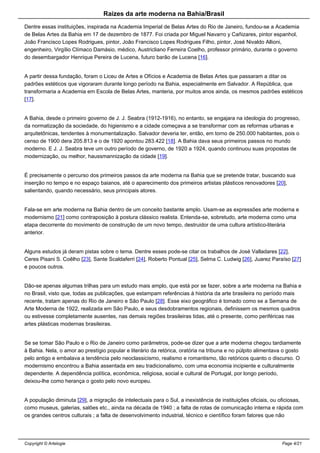 Raizes da arte moderna na Bahia/Brasil
Dentre essas instituições, inspirada na Academia Imperial de Belas Artes do Rio de Janeiro, fundou-se a Academia
de Belas Artes da Bahia em 17 de dezembro de 1877. Foi criada por Miguel Navarro y Cañizares, pintor espanhol,
João Francisco Lopes Rodrigues, pintor, João Francisco Lopes Rodrigues Filho, pintor, José Nivaldo Allioni,
engenheiro, Virgílio Clímaco Damásio, médico, Austricliano Ferreira Coelho, professor primário, durante o governo
do desembargador Henrique Pereira de Lucena, futuro barão de Lucena [16].
A partir dessa fundação, foram o Liceu de Artes e Ofícios e Academia de Belas Artes que passaram a ditar os
padrões estéticos que vigoraram durante longo período na Bahia, especialmente em Salvador. A República, que
transformaria a Academia em Escola de Belas Artes, manteria, por muitos anos ainda, os mesmos padrões estéticos
[17].
A Bahia, desde o primeiro governo de J. J. Seabra (1912-1916), no entanto, se engajara na ideologia do progresso,
da normatização da sociedade, do higienismo e a cidade começava a se transformar com as reformas urbanas e
arquitetônicas, tendentes à monumentalização. Salvador deveria ter, então, em torno de 250.000 habitantes, pois o
censo de 1900 dera 205.813 e o de 1920 apontou 283.422 [18]. A Bahia dava seus primeiros passos no mundo
moderno. E J. J. Seabra teve um outro período de governo, de 1920 a 1924, quando continuou suas propostas de
modernização, ou melhor, haussmannização da cidade [19].
É precisamente o percurso dos primeiros passos da arte moderna na Bahia que se pretende tratar, buscando sua
inserção no tempo e no espaço baianos, até o aparecimento dos primeiros artistas plásticos renovadores [20],
salientando, quando necessário, seus principais atores.
Fala-se em arte moderna na Bahia dentro de um conceito bastante amplo. Usam-se as expressões arte moderna e
modernismo [21] como contraposição à postura clássico realista. Entenda-se, sobretudo, arte moderna como uma
etapa decorrente do movimento de construção de um novo tempo, destruidor de uma cultura artístico-literária
anterior.
Alguns estudos já deram pistas sobre o tema. Dentre esses pode-se citar os trabalhos de José Valladares [22],
Ceres Pisani S. Coêlho [23], Sante Scaldaferri [24], Roberto Pontual [25], Selma C. Ludwig [26], Juarez Paraíso [27]
e poucos outros.
Dão-se apenas algumas trilhas para um estudo mais amplo, que está por se fazer, sobre a arte moderna na Bahia e
no Brasil, visto que, todas as publicações, que estampam referências à história da arte brasileira no período mais
recente, tratam apenas do Rio de Janeiro e São Paulo [28]. Esse eixo geográfico é tomado como se a Semana de
Arte Moderna de 1922, realizada em São Paulo, e seus desdobramentos regionais, definissem os mesmos quadros
ou estivesse completamente ausentes, nas demais regiões brasileiras tidas, até o presente, como periféricas nas
artes plásticas modernas brasileiras.
Se se tomar São Paulo e o Rio de Janeiro como parâmetros, pode-se dizer que a arte moderna chegou tardiamente
à Bahia. Nela, o amor ao prestígio popular e literário da retórica, oratória na tribuna e no púlpito alimentava o gosto
pelo antigo e embalava a tendência pelo neoclassicismo, realismo e romantismo, tão retóricos quanto o discurso. O
modernismo encontrou a Bahia assentada em seu tradicionalismo, com uma economia incipiente e culturalmente
dependente. A dependência política, econômica, religiosa, social e cultural de Portugal, por longo período,
deixou-lhe como herança o gosto pelo novo europeu.
A população diminuta [29], a migração de intelectuais para o Sul, a inexistência de instituições oficiais, ou oficiosas,
como museus, galerias, salões etc., ainda na década de 1940 ; a falta de rotas de comunicação interna e rápida com
os grandes centros culturais ; a falta de desenvolvimento industrial, técnico e científico foram fatores que não
Copyright © Artelogie Page 4/21
 