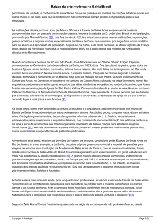 Raizes da arte moderna na Bahia/Brasil
permitiram, de um lado, o conhecimento instantâneo do que se passava em matéria de criações artísticas novas em
outros meios e, de outro, para que o modernismo não encontrasse campo próprio e mentalidade para a sua
instalação.
As instituições oficiais, como o Liceu de Artes e Ofícios e a Escola de Belas Artes estavam ainda bastante
comprometidos com um passado de formação clássica, herdeira da estadia de D. João VI no Brasil. A europeização,
promovida por Manoel Vitorino [30], nos fins do século XIX, fez entrar sem cessar nessas instituições, reproduções,
gessos artísticos e originais vindos especialmente da Itália e de Paris, que serviram, por longa data, como modelos
para os alunos e à apreciação da população. Seguia-se, na Bahia, e de resto no Brasil, as idéias vigentes da França
onde, depois da Revolução Francesa, o neoclassicismo dirigiu-se à cópia direta dos modelos da Antiguidade
clássica e do Renascimento.
Quando acontecia a Semana de 22, em São Paulo, José Allioni escrevia no "Diário Oficial", Edição Especial,
comemorativo ao Centenário da Independência da Bahia, em 1923, dizia : "na [escultura] de pedra, quasi todos os
bustos e figuras, assim também, os ornatos, altos e baixos relevos, têm sido feitos no extrangeiro ou no Rio, onde
existem bons esculptores". Nessa mesma época, o escultor italiano, Pasquale de Chirico, segundo o modelo
clássico, terminava o monumento a Rio Branco, hoje junto ao Relógio de São Pedro. Já fizera o monumento ao
Conde dos Arcos, no Comércio, e trabalhava no conjunto de Castro Alves, colocado na praça do mesmo nome. Na
arquitetura predominava o estilo ogival, resquício das idéias românticas européias, ou românico bizantino, que foram
fixadas nas reconstruções da Igreja de São Pedro Velho e Convento das Mercês e, ainda, as neoclássicas, como no
Palácio Rio Branco e na fachada Caminhoá da Câmara Municipal, hoje inexistente. É nesse período que se discutia,
por outro lado, em nome da modernização, do higienismo e salubridade, a demolição da Igreja da Sé que acabou
cedendo lugar a uma praça e aos bondes [31].
As belas artes, como eram chamadas a pintura, a escultura e a arquitetura, estavam encerradas nos muros da
Escola de Belas Artes, admiradas por seus professores e alunos. Ao público pouco, ou quase nada, diziam as belas
artes. Os órgãos governamentais, depois das grandes reformas urbanas de J. J. Seabra, ainda estavam
embevecidos pelos engenheiros e arquitetos italianos, que cuidaram da monumentalização dos edifícios públicos e
de toda a série de ornamentos que foram largamente importados da Itália e França para satisfazer ao gosto
classicizante [32]. Além de ornamentar aqueles edifícios, passaram a estar presentes nas inúmeras platibandas,
muros e escadarias e dependências de palacetes particulares.
Alimentando esse gosto, existiam as pensões de viagens de estudos, concedidos pelas Escolas de Belas Artes do
Rio de Janeiro e, a seu exemplo, a da Bahia, ou pelos próprios governos provincial e imperial. As pensões para
viagens de estudos eram instituição da Academia de Belas Artes de Paris e, com as mesmas finalidades, foram
criadas nas Escolas de Belas Artes do Brasil. Os artistas agraciados com esse benefício, em geral, estudavam em
Paris nas academias ou ateliês neoclássicos [33]. A grande maioria desses artistas permaneceu indiferente às
grandes inovações que se procediam, então, na Europa que, até 1922, conhecera as mudanças do impressionismo
aos primeiros movimentos abstratos e já preparava o caminho para o surrealismo. E, no entanto, as maiores
ousadias dos artistas paulistas revolucionários de 1922 não ultrapassaram o cubismo, misturado com idéias
pós-impressionistas, fovistas e futuristas.
A Bahia estava mais atrasada ainda, pois, enquanto isso, professores, ex-alunos e alunos da Escola de Belas Artes
"encontravam-se perfeitamente capacitados para caricaturar ou retratar com a máxima semelhança as nobres
damas e os ilustres senhores, fixar os grandes feitos históricos, conferindo-lhes as necessárias pompas, ou os
temas mitológicos com extraordinário sentimentalismo, melodramático, tão a gosto na época, além de estarem
habilitados para a decoração das magníficas salas e salões cheios de papéis, pinturas e estuques" [34].
Segundo Zélia Maria Póvoas "realmente quase nada se exigia da escola que ela não pudesse oferecer, desde
Copyright © Artelogie Page 5/21
 