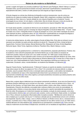 Raizes da arte moderna na Bahia/Brasil
quando o exigido não fugisse aos preceitos acadêmicos" [35]. Manoel Lopes Rodrigues, Alberto Valença e o próprio
Presciliano Silva, que fora pensionista do Estado na Europa, absorveram superficialmente o impressionismo,
especialmente este último, criando um estilo pessoal que seria seguido por alguns discípulos.
À Escola chegaram as notícias das influências da fotografia na pintura impressionista, mas ali a pintura se
transformou em cópias de modelos tirados de fotografia. Desde 1893 o engenheiro e professor José Allioni, que
tinha estado em Paris, fazia ver a "grande utilidade de uma máquina fotográfica para a Academia", ficando
encarregado da sua compra. Um ano depois, o então diretor, Braz do Amaral, dizia que o motivo da reunião de
Congregação era para os colegas assistirem a "primeira experiência da máquina fotográfica" [36].
Em função desse aparelho, a proposta de reforma do curso de desenho, aprovada em 1894, feita pelo professor
Oseas dos Santos, mostrava qual era o emprego da máquina fotográfica na Escola de Belas Artes : "3ª parte - Cópia
de modelo vivo a fusim. A fotografia entrará no estudo da paisagem ao ar livre, para melhor orientação dos alunos
sobre distinção de planos, perspectiva aérea, etc" [37]. Absorveram superficialmente as inovações tecnológicas e
seus reflexos sobre a arte. Não podiam, portanto, incorporar o impressionismo totalmente.
A maioria dos artistas baianos, de então, estava ligada à Escola de Belas Artes. Entre eles se contavam os que
exerceram sua atividade nos quatro primeiros decênios do século XX : Pasquale de Chirico, Ismael de Barros,
Augusto Buck, Francisco Vieira Campos, Manoel Mendonça Filho, Robespierre de Farias, Emídio Magalhães,
Raimundo Aguiar, Otávio Torres, Agripiniano de Barros, Presciliano Silva, Alberto Valença, e outros.
As mudanças deram-se gradativamente e o ambiente foi, indiscutivelmente, preparado pela literatura. Portanto, fora
da academia o meio cultural foi preparado pelo movimento literário que, se não aceitava os excessos do
modernismo paulista, estava de acordo com o seu caráter renovador. Em 1928 surgia a revista Samba com
pretensões modernistas. Foram publicados quatro números e já se denominava Mensário Moderno de Letras, Artes
e Pensamento, dirigida por Gomes Costa e patrocinada por Severino Martinez [38]. A revista Arco e Flexa surgiu no
mesmo ano, sob a responsabilidade de Carlos Chiacchio. Seus seguidores chamavam-se modernos e não
modernistas. Circulavam, ainda, a revista Meridiano, da Academia dos Rebeldes, e O Momento [39].
Segundo Teixeira Gomes, "significativamente, "O Momento" traduzia um espírito de rebeldia e inconformismo que
longe estava sequer de aflorar nas páginas de "Arco e Flexa'". Em comentário de natureza editorial, ou artigos
assinados, assumiu posição inflexível contra a veneração baiana pelo passado, o culto estático das tradições da
história, considerando ser esse o clima responsável pelo atraso local e que precisava ser denunciado e
rigorosamente combatido [40]. Essa crítica registrou a principal característica renovadora que estaria presente, tanto
na literatura, quanto nas artes visuais.
Nesse clima, surgiram alguns intelectuais que comungavam pensamento semelhante. Já em torno de Chiacchio [41]
gravitavam diversos intelectuais que se reuniam em uma mesa, - na tavola, marca do periódico Arco e Flexa -, do
terraço do Cine Guarany, na Praça Castro Alves, para discutir política, música, artes, letras, medicina e folclore.
Pessoalmente, Chiacchio não defendia a renovação total e colocava a Bahia como centro da nacionalidade. As
discussões sobre o folclore e a busca das próprias raízes acentuavam o espírito nacionalista tão exacerbado no
Brasil de então. Ele apregoava um modernismo baseado nas tradições, evolução do próprio passado, como dizia,
um tradicionalismo dinâmico [42], com continuísmo [43], evolutivo, contra o primitivismo. Neste sentido, no manifesto
Arco e Flexa, criticavam as pesquisas influenciadas pelas inovações européias : "[&hellip;] tais autores deixam de
lado a tradição que é a própria vida do povo". E chamava a atenção para as características comuns com a América
luso-espanhola. Opunha, então, a tanga, o arco e a flecha à máscara, ao florete e à luva, isto é, o nacional contra o
europeu. O periódico Arco e Flexa, embora voltado para a literatura em seu último número (4 e 5), de 1929, trazia o
subtítulo Mensário de Cultura Moderna [44], sobrepondo-se ao parnasianismo e simbolismo [45]. Como uma das
metas do modernismo era dar ênfase à tradição local, coincidindo com os resultados do regionalismo, pode-se dizer
Copyright © Artelogie Page 6/21
 