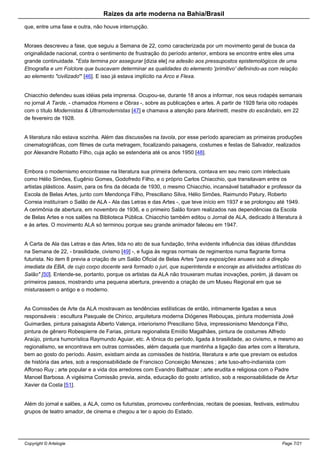 Raizes da arte moderna na Bahia/Brasil
que, entre uma fase e outra, não houve interrupção.
Moraes descreveu a fase, que seguiu a Semana de 22, como caracterizada por um movimento geral de busca da
originalidade nacional, contra o sentimento de frustração do período anterior, embora se encontre entre eles uma
grande continuidade. "Esta termina por assegurar [dizia ele] na adesão aos pressupostos epistemológicos de uma
Etnografia e um Folclore que buscavam determinar as qualidades do elemento 'primitivo' definindo-as com relação
ao elemento "civilizado'" [46]. E isso já estava implícito na Arco e Flexa.
Chiacchio defendeu suas idéias pela imprensa. Ocupou-se, durante 18 anos a informar, nos seus rodapés semanais
no jornal A Tarde, - chamados Homens e Obras -, sobre as publicações e artes. A partir de 1928 faria oito rodapés
com o título Modernistas & Ultramodernistas [47] e chamava a atenção para Marinetti, mestre do escândalo, em 22
de fevereiro de 1928.
A literatura não estava sozinha. Além das discussões na tavola, por esse período apareciam as primeiras produções
cinematográficas, com filmes de curta metragem, focalizando paisagens, costumes e festas de Salvador, realizados
por Alexandre Robatto Filho, cuja ação se estenderia até os anos 1950 [48].
Embora o modernismo encontrasse na literatura sua primeira defensora, contava em seu meio com intelectuais
como Hélio Simões, Eugênio Gomes, Godofredo Filho, e o próprio Carlos Chiacchio, que transitavam entre os
artistas plásticos. Assim, para os fins da década de 1930, o mesmo Chiacchio, incansável batalhador e professor da
Escola de Belas Artes, junto com Mendonça Filho, Presciliano Silva, Hélio Simões, Raimundo Patury, Roberto
Correia instituíram o Salão de ALA - Ala das Letras e das Artes -, que teve início em 1937 e se prolongou até 1949.
A cerimônia de abertura, em novembro de 1936, e o primeiro Salão foram realizados nas dependências da Escola
de Belas Artes e nos salões na Biblioteca Pública. Chiacchio também editou o Jornal de ALA, dedicado à literatura à
e às artes. O movimento ALA só terminou porque seu grande animador faleceu em 1947.
A Carta de Ala das Letras e das Artes, lida no ato de sua fundação, tinha evidente influência das idéias difundidas
na Semana de 22, - brasilidade, civismo [49] -, e fugia às regras normais de regimentos numa flagrante forma
futurista. No item 8 previa a criação de um Salão Oficial de Belas Artes "para exposições anuaes sob a direção
imediata da EBA, de cujo corpo docente será formado o juri, que superintenda e encoraje as atividades artísticas do
Salão" [50]. Entende-se, portanto, porque os artistas da ALA não trouxeram muitas inovações, porém, já davam os
primeiros passos, mostrando uma pequena abertura, prevendo a criação de um Museu Regional em que se
misturassem o antigo e o moderno.
As Comissões de Arte da ALA mostravam as tendências estilísticas de então, intimamente ligadas a seus
responsáveis : escultura Pasquale de Chirico, arquitetura moderna Diógenes Rebouças, pintura modernista José
Guimarães, pintura paisagista Alberto Valença, interiorismo Presciliano Silva, impressionismo Mendonça Filho,
pintura de gênero Robespierre de Farias, pintura regionalista Emídio Magalhães, pintura de costumes Alfredo
Araújo, pintura humorística Raymundo Aguiar, etc. A tônica do período, ligada à brasilidade, ao civismo, e mesmo ao
regionalismo, se encontrava em outras comissões, além daquela que mantinha a ligação das artes com a literatura,
bem ao gosto do período. Assim, existiam ainda as comissões de história, literatura e arte que previam os estudos
de história das artes, sob a responsabilidade de Francisco Conceição Menezes ; arte luso-afro-indianista com
Affonso Ruy ; arte popular e a vida dos arredores com Evandro Balthazar ; arte erudita e religiosa com o Padre
Manoel Barbosa. A vigésima Comissão previa, ainda, educação do gosto artístico, sob a responsabilidade de Artur
Xavier da Costa [51].
Além do jornal e salões, a ALA, como os futuristas, promoveu conferências, recitais de poesias, festivais, estimulou
grupos de teatro amador, de cinema e chegou a ter o apoio do Estado.
Copyright © Artelogie Page 7/21
 