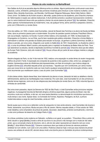 Raizes da arte moderna na Bahia/Brasil
Nos Salões da ALA já se percebia alguma diferença entre os artistas. Alguns participantes continuavam suas obras
clássicas, outros, entretanto, participavam das primeiras iniciativas para introduzir a arte moderna na Bahia, como :
Newton Silva, Abrahão Kosminsky, Jair Brandão, Carl Brussel, Diógenes Rebouças, Maria Célia Calmon, Mário
Cravo Júnior. Os Salões da ALA eram anuais e, até então, quase porta-voz da academia, pois Chiacchio chamava
de "deformações à reação aos valores tradicionais. A ALA admitia somente o saudável impressionismo romântico
que é a seiva tradicional dessa arte que podemos chamar de escola baiana de pintura" [52]. Na realidade, Chiacchio
aderiu apenas momentaneamente ao modernismo, mas, de qualquer forma, abrira caminho e preparara o terreno,
junto com O Momento e a revista Seiva.
Fora dos salões, em 1932, o baiano José Guimarães, natural de Nazaré das Farinhas e ex-aluno da Escola de Belas
Artes, dava os primeiros passos para a modernidade. Era pintor de paredes quando conheceu Presciliano Silva e,
sob sua proteção, ingressou na Escola. O jovem artista realizou uma exposição, em 1928, na Associação dos
Empregados no Comércio, na rua Chile, que foi bem recebida pelo público entendido. Chiacchio e Anísio Melhor o
estimularam a solicitar uma pensão do Estado para estudar na Europa. Já ganhara o prêmio Caminhoá, da EBA, e
obteve a pensão, por cinco anos, chegando a ser aceito no Salão [53], de 1931, freqüentando, na Academia Julian [
54], o curso do professor Albert Laurens, pré-requisito para o ingresso na Academia de Belas Artes de Paris. Teve
que abandonar os estudos, devido à depressão econômica mundial do período [55]. Chiacchio dizia que ele voltara
da Europa "todo Cèzanne, todo arte moderna" [56]. Houve críticas até por parte de seus antigos mestres e colegas
da academia.
Recém-chegado de Paris, no dia 14 de maio de 1932, realizou uma exposição no andar térreo do recém inaugurado
edifício do jornal A Tarde. A exposição era composta de quarenta e dois quadros a óleo, entre nus, paisagens e
retratos. Apresentava obras de influências pós-impressionistas, em fase de evolução o que motivou elogio de
Eugênio Gomes [57], articulista daquele jornal, que escreveu : "àqueles que vem contribuindo, por vários modos
para que nossa terra se mantenha cada vez mais hostil a qualquer empreendimento de renovação artística, seria
lícito recomendar que meditassem sobre o caso do pintor José Guimarães" [58].
A obra desse artista, depois dessa fase, teve tratamento de planos e luzes, deixando de lado os detalhes e dando,
definitivamente, abertura às manifestações mais modernas. Por outro lado, José Guimarães foi um dos primeiros a
abordar temas regionais, como se vê nas xilogravuras das ilustrações da revista Seiva, em 1939, incluindo figuras e
símbolos de candomblé.
Dez anos eram passados, depois da Semana de 1922 de São Paulo, e José Guimarães ainda provocava reações
negativas. A propaganda futurista de Marinetti atingira a América espanhola, alguns pontos do Brasil, mas não
encontrou muito eco na Bahia, a não ser, em raros textos literários e a denominação do microônibus que levou por
muito tempo o seu nome. Apesar disso, na Comissão de Formas, Aspectos, Paisagens, de ALA, a pintura
modernista estava a cargo de José Guimarães, ainda em 1937.
Sendo quase que a única voz a defender a arte de vanguarda no meio ainda adverso, José Guimarães não levaria à
frente, seriamente, sua pintura. Mudou-se para o Rio de Janeiro. Morreu naquela cidade, a 19 de outubro de 1969,
onde trabalhou como empreiteiro de pintura de parede, decorador, desenhista, pintando eventualmente, e terminou
a vida como professor de desenho do Colégio Pedro II [59].
As críticas contrárias à arte moderna em Salvador, na Bahia e em geral, se sucediam : "Presciliano Silva o pintor de
tanto claustro e igreja [&hellip;] revela a alma de sua terra no seu pincel e não transige com a moda de não saber
pintar, que a convenção chama de futurismo, isto é, arte de não saber representar por desenho nem por cores
[&hellip;]", dizia Afrânio Peixoto [60]. "Cèzanne costumava dizer que todas as formas da natureza poderiam
sintetizar-se num cilindro, num cubo e em uma esfera. Podemos observar hoje o mal que essa maneira de pensar
causou aos artistas do século XX, abrindo desse modo uma brecha para os charlatões da pintura contemporânea,
Copyright © Artelogie Page 8/21
 