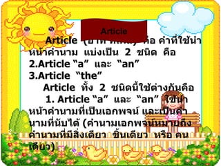 Article  ( อาท ’ ทิเคิล )  คือ คำที่ใช้นำหน้าคำนาม  แบ่งเป็น  2  ชนิด  คือ Article “a”  และ   “ an” Article  “the” Article  ทั้ง  2  ชนิดนี้ใช้ต่างกันคือ 1. Article “a”  และ   “ an”  ใช้นำหน้าคำนามที่เป็นเอกพจน์ และเป็นคำนามที่นับได้  ( คำนามเอกพจน์หมายถึงคำนามที่มีสิ่งเดียว  ชิ้นเดียว  หรือ คนเดียว ) Article 