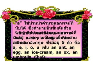 “ an”  ใช้นำหน้าคำนามเอกพจน์ที่นับได้  แต่คำนามนั้นต้องขึ้นต้นด้วยสระภาษาอังกฤษ  ซึ่งมีอยู่  5  ตัว  คือ  a,  e,  i,  o,  u  เช่น  an  ant,  an  egg,  an  ice-cream,  an  ox,  an  umbrella  เป็นต้น “ a”  ใช้นำหน้าคำนามเอกพจน์ที่นับได้  ซึ่งคำนามนั้นขึ้นต้นด้วยพยัญชนะภาษาอังกฤษ  เช่น  a  bat,  a  car,  a  dog,  a  fan  เป็นต้น 