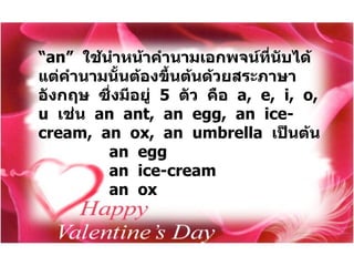 “ an”  ใช้นำหน้าคำนามเอกพจน์ที่นับได้  แต่คำนามนั้นต้องขึ้นต้นด้วยสระภาษาอังกฤษ  ซึ่งมีอยู่  5  ตัว  คือ  a,  e,  i,  o,  u  เช่น  an  ant,  an  egg,  an  ice-cream,  an  ox,  an  umbrella  เป็นต้น an  egg   an  ice-cream   an  ox  