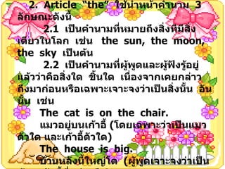 2.  Article  “the”  ใช้นำหน้าคำนาม  3  ลักษณะดังนี้ 2.1  เป็นคำนามที่หมายถึงสิ่งทีมีสิ่งเดียวในโลก  เช่น  the  sun,  the  moon,  the  sky  เป็นต้น 2.2  เป็นคำนามที่ผู้พูดและผู้ฟังรู้อยู่แล้วว่าคือสิ่งใด  ชิ้นใด  เนื่องจากเคยกล่าวถึงมาก่อนหรือเฉพาะเจาะจงว่าเป็นสิ่งนั้น  อันนั้น  เช่น The  cat  is  on  the  chair. แมวอยู่บนเก้าอี้  ( โดยเฉพาะว่าเป็นแมวตัวใด และเก้าอี้ตัวใด ) The  house  is  big. บ้านหลังนี้ใหญ่โต  ( ผู้พูดเจาะจงว่าเป็นบ้านหลังนี้ที่กล่าวถึง ) 