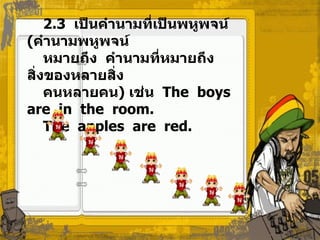 2.3  เป็นคำนามที่เป็นพหูพจน์  ( คำนามพหูพจน์  หมายถึง  คำนามที่หมายถึงสิ่งของหลายสิ่ง  คนหลายคน )  เช่น   The  boys  are  in  the  room. The  apples  are  red. 