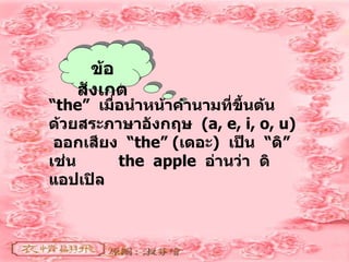 ข้อสังเกต “ the”  เมื่อนำหน้าคำนามที่ขึ้นต้นด้วยสระภาษาอังกฤษ  (a, e, i, o, u)  ออกเสียง  “ the” ( เดอะ )  เป็น  “ ดิ ”  เช่น  the  apple  อ่านว่า  ดิ  แอปเปิล 